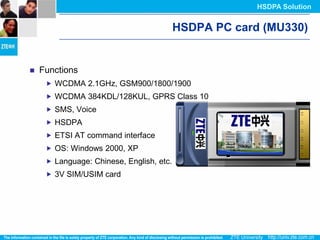 HSDPA Solution


                                          HSDPA PC card (MU330)


   Functions
      WCDMA 2.1GHz, GSM900/1800/1900
      WCDMA 384KDL/128KUL, GPRS Class 10
      SMS, Voice
      HSDPA
      ETSI AT command interface
      OS: Windows 2000, XP
      Language: Chinese, English, etc.
      3V SIM/USIM card
 