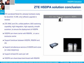 HSDPA Solution


                                              ZTE HSDPA solution conclusion

   ZTE serialized Node B is already hardware ready
    for downlink 14.4M, only software upgrade is          All the Node Bs support HSDPA
    needed

   ZTE RNC and CN, unified platform, 80G switching
    capability, high integration, high capacity, smooth
    evolution, to ensure the deployment of HSDPA

   HSDPA can share carrier with R99/R4, or use a
    exclusive carrier

   Support handover between HSDPA, R99/R4 and
    2G

   Support simultaneous service of HSDPA and voice
    (or video telephony)

   Support at least 64 users per cell

   HSDPA can share base band board with R99/R4
 