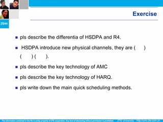 Exercise


   pls describe the differentia of HSDPA and R4.

   HSDPA introduce new physical channels, they are (      )
    (    )(    ).

   pls describe the key technology of AMC

   pls describe the key technology of HARQ.

   pls write down the main quick scheduling methods.
 
