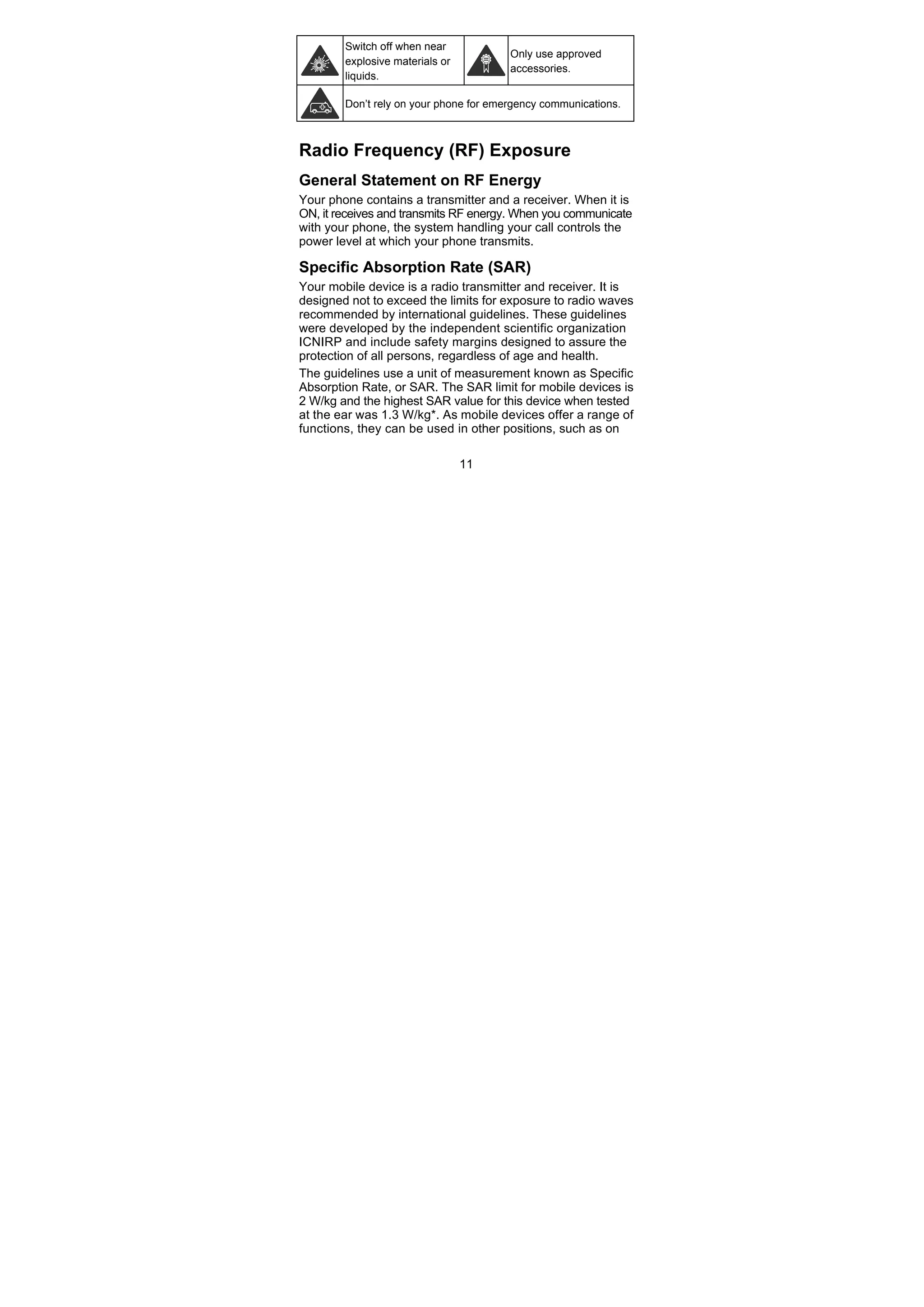 11
Switch off when near
explosive materials or
liquids.
Only use approved
accessories.
Don’t rely on your phone for emergency communications.
Radio Frequency (RF) Exposure
General Statement on RF Energy
Your phone contains a transmitter and a receiver. When it is
ON, it receives and transmits RF energy. When you communicate
with your phone, the system handling your call controls the
power level at which your phone transmits.
Specific Absorption Rate (SAR)
Your mobile device is a radio transmitter and receiver. It is
designed not to exceed the limits for exposure to radio waves
recommended by international guidelines. These guidelines
were developed by the independent scientific organization
ICNIRP and include safety margins designed to assure the
protection of all persons, regardless of age and health.
The guidelines use a unit of measurement known as Specific
Absorption Rate, or SAR. The SAR limit for mobile devices is
2 W/kg and the highest SAR value for this device when tested
at the ear was 1.3 W/kg*. As mobile devices offer a range of
functions, they can be used in other positions, such as on
 