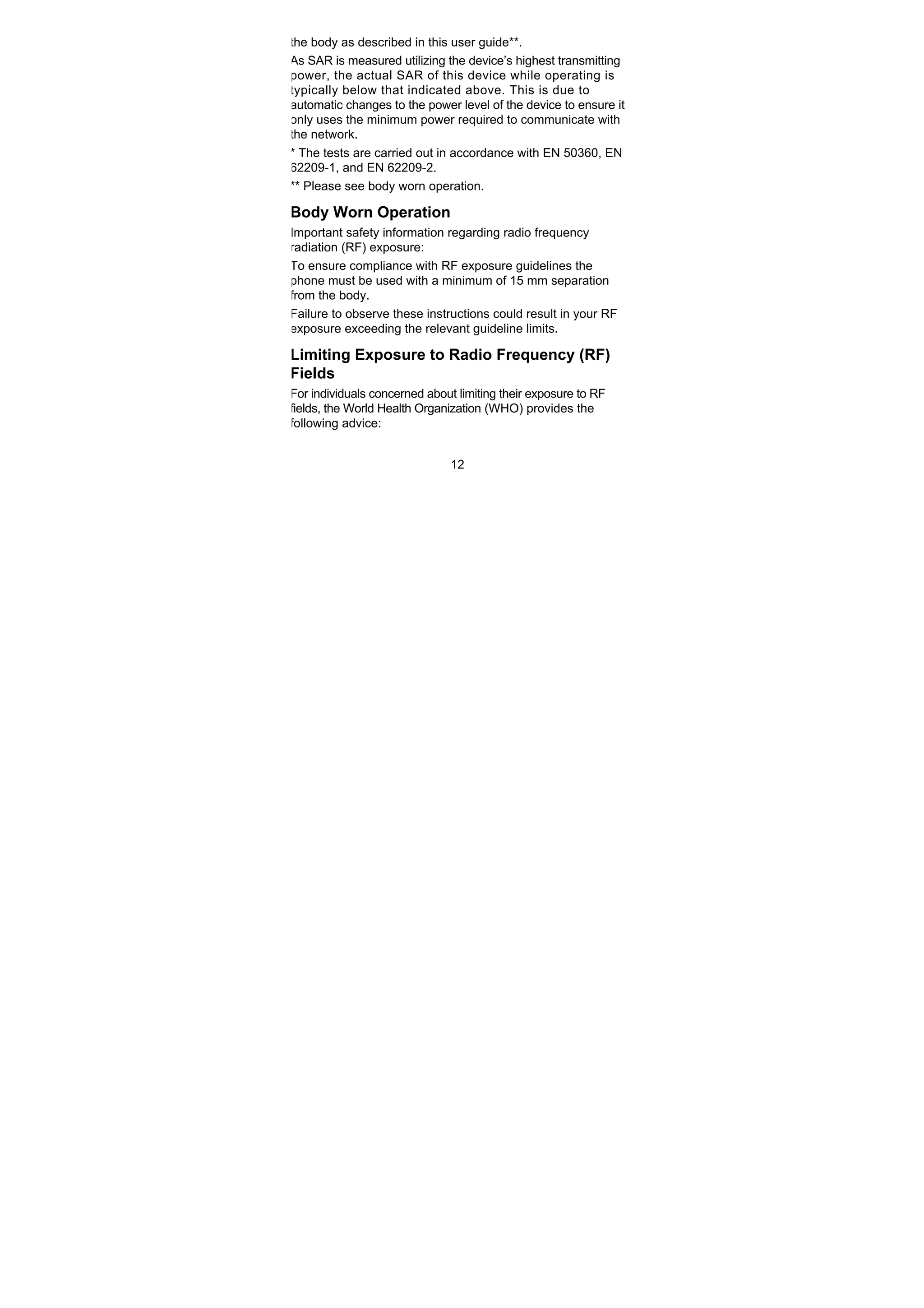 12
the body as described in this user guide**.
As SAR is measured utilizing the device’s highest transmitting
power, the actual SAR of this device while operating is
typically below that indicated above. This is due to
automatic changes to the power level of the device to ensure it
only uses the minimum power required to communicate with
the network.
* The tests are carried out in accordance with EN 50360, EN
62209-1, and EN 62209-2.
** Please see body worn operation.
Body Worn Operation
Important safety information regarding radio frequency
radiation (RF) exposure:
To ensure compliance with RF exposure guidelines the
phone must be used with a minimum of 15 mm separation
from the body.
Failure to observe these instructions could result in your RF
exposure exceeding the relevant guideline limits.
Limiting Exposure to Radio Frequency (RF)
Fields
For individuals concerned about limiting their exposure to RF
fields, the World Health Organization (WHO) provides the
following advice:
 