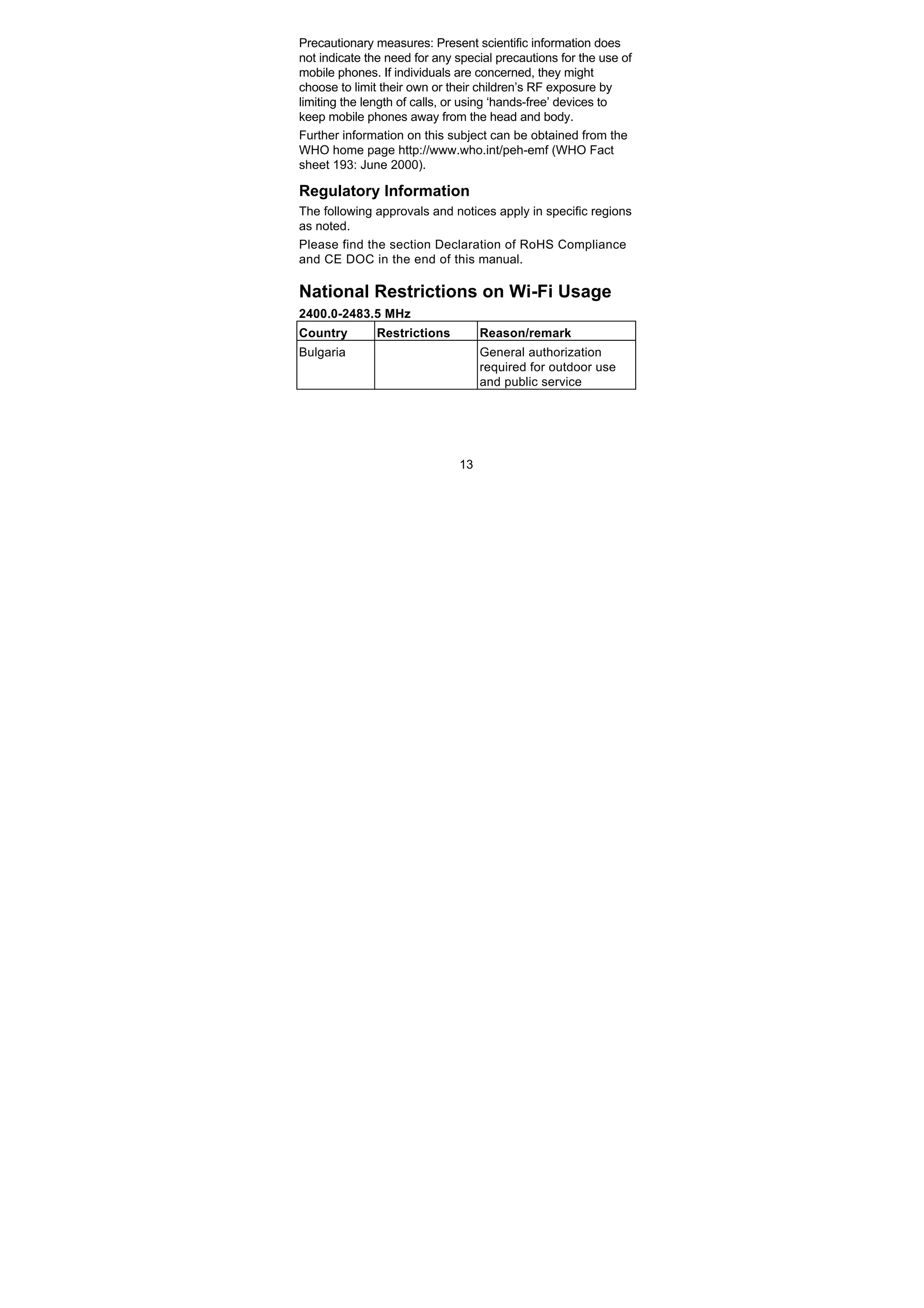 13
Precautionary measures: Present scientific information does
not indicate the need for any special precautions for the use of
mobile phones. If individuals are concerned, they might
choose to limit their own or their children’s RF exposure by
limiting the length of calls, or using ‘hands-free’ devices to
keep mobile phones away from the head and body.
Further information on this subject can be obtained from the
WHO home page http://www.who.int/peh-emf (WHO Fact
sheet 193: June 2000).
Regulatory Information
The following approvals and notices apply in specific regions
as noted.
Please find the section Declaration of RoHS Compliance
and CE DOC in the end of this manual.
National Restrictions on Wi-Fi Usage
2400.0-2483.5 MHz
Country Restrictions Reason/remark
Bulgaria General authorization
required for outdoor use
and public service
 