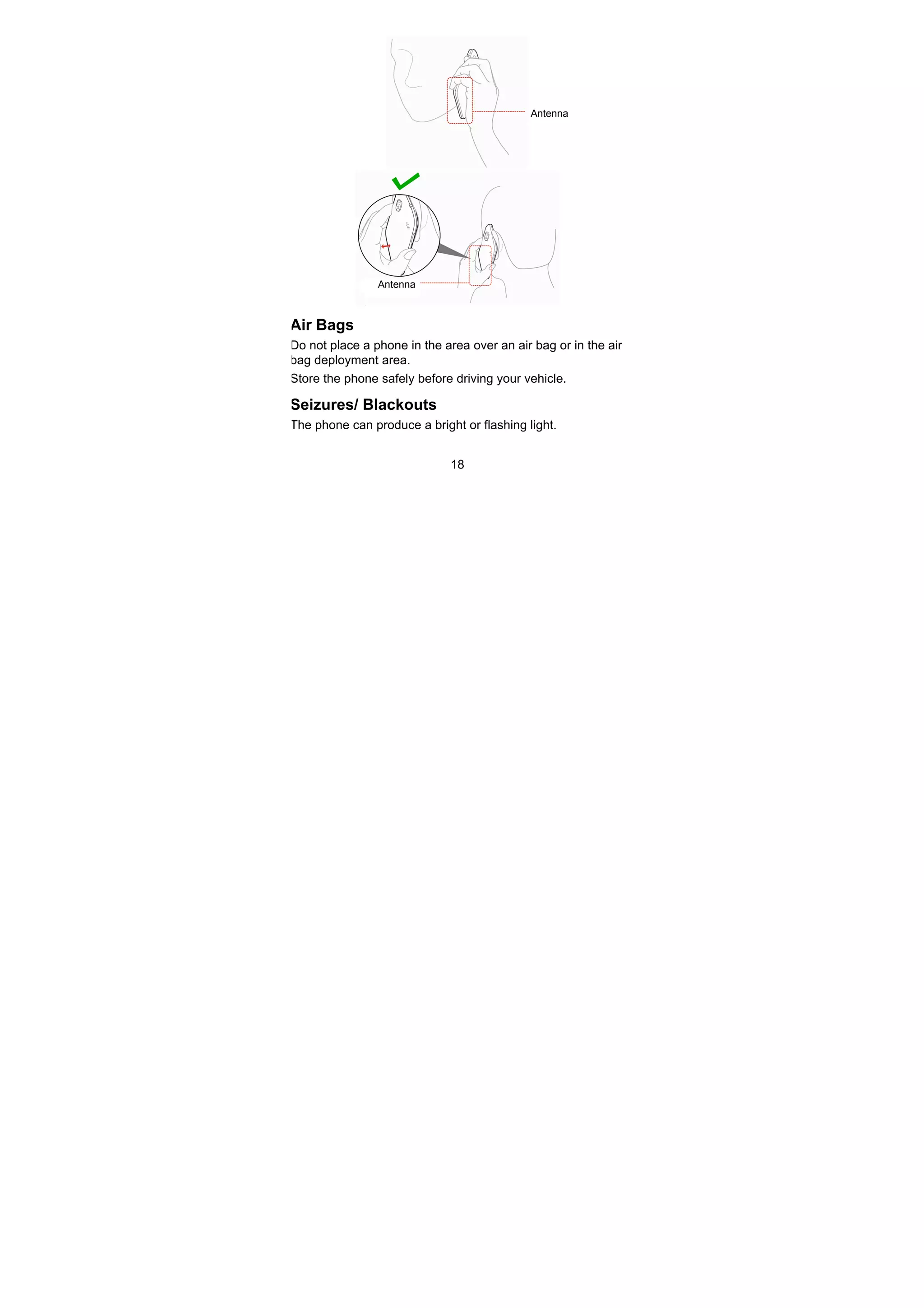 18
Air Bags
Do not place a phone in the area over an air bag or in the air
bag deployment area.
Store the phone safely before driving your vehicle.
Seizures/ Blackouts
The phone can produce a bright or flashing light.
Antenna
Antenna
 