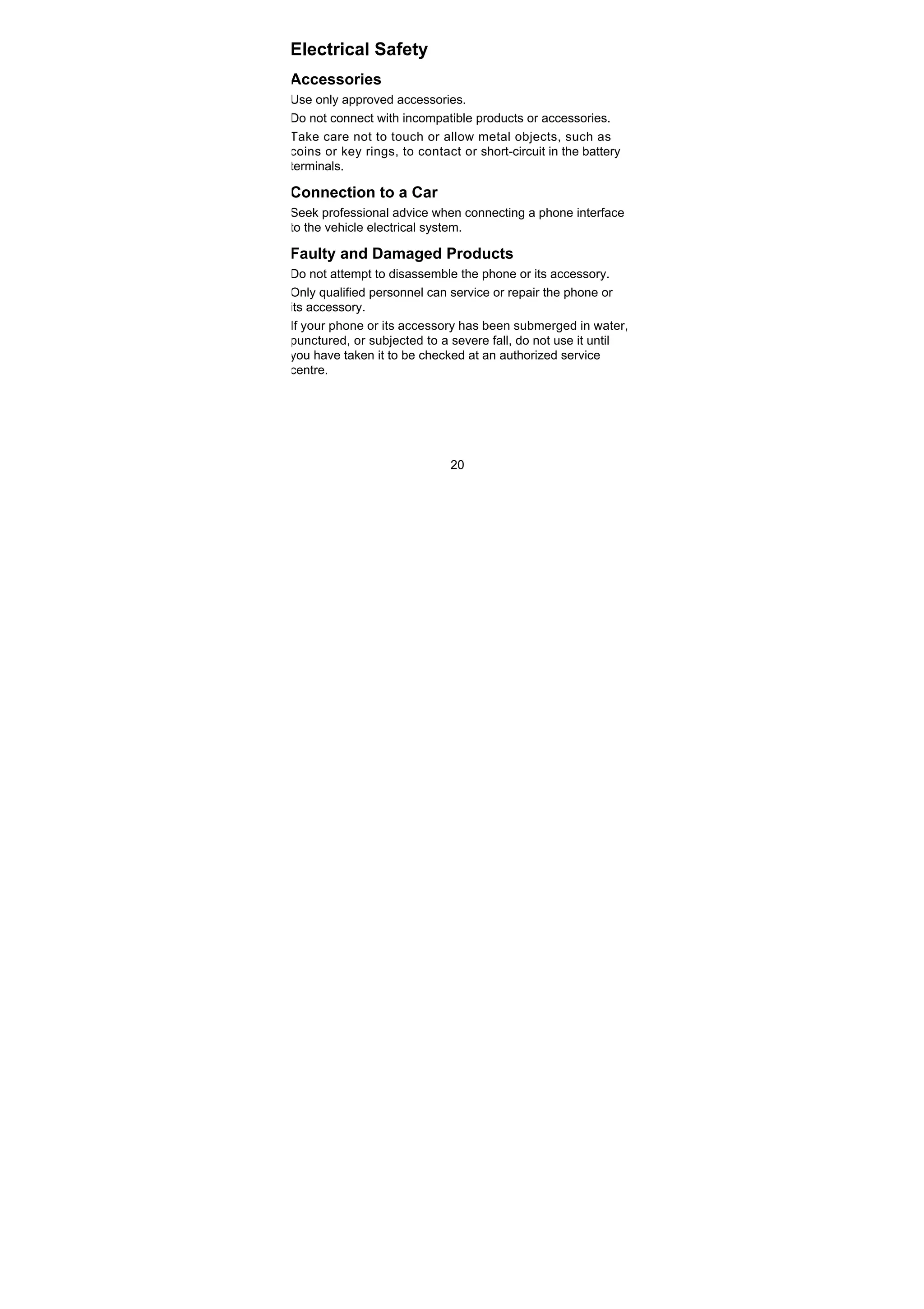 20
Electrical Safety
Accessories
Use only approved accessories.
Do not connect with incompatible products or accessories.
Take care not to touch or allow metal objects, such as
coins or key rings, to contact or short-circuit in the battery
terminals.
Connection to a Car
Seek professional advice when connecting a phone interface
to the vehicle electrical system.
Faulty and Damaged Products
Do not attempt to disassemble the phone or its accessory.
Only qualified personnel can service or repair the phone or
its accessory.
If your phone or its accessory has been submerged in water,
punctured, or subjected to a severe fall, do not use it until
you have taken it to be checked at an authorized service
centre.
 