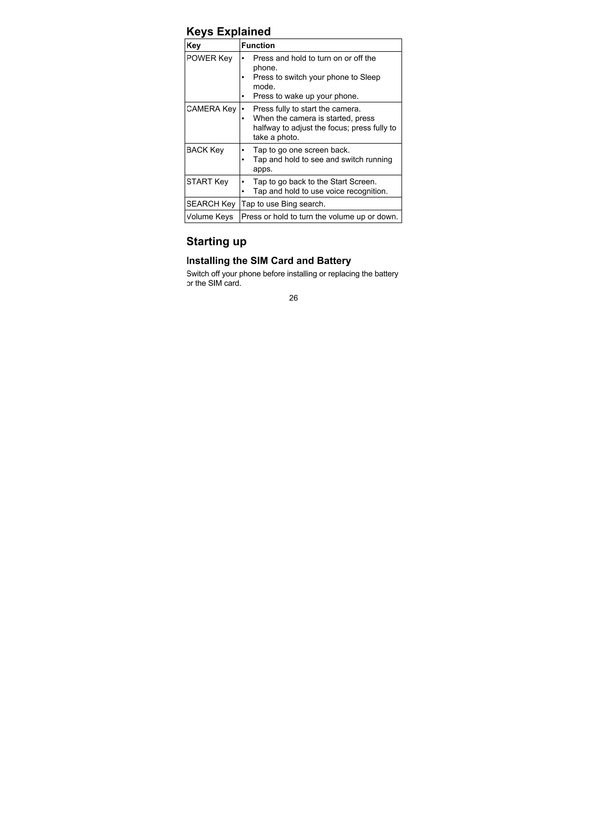 26
Keys Explained
Key Function
POWER Key • Press and hold to turn on or off the
phone.
• Press to switch your phone to Sleep
mode.
• Press to wake up your phone.
CAMERA Key • Press fully to start the camera.
• When the camera is started, press
halfway to adjust the focus; press fully to
take a photo.
BACK Key • Tap to go one screen back.
• Tap and hold to see and switch running
apps.
START Key • Tap to go back to the Start Screen.
• Tap and hold to use voice recognition.
SEARCH Key Tap to use Bing search.
Volume Keys Press or hold to turn the volume up or down.
Starting up
Installing the SIM Card and Battery
Switch off your phone before installing or replacing the battery
or the SIM card.
 
