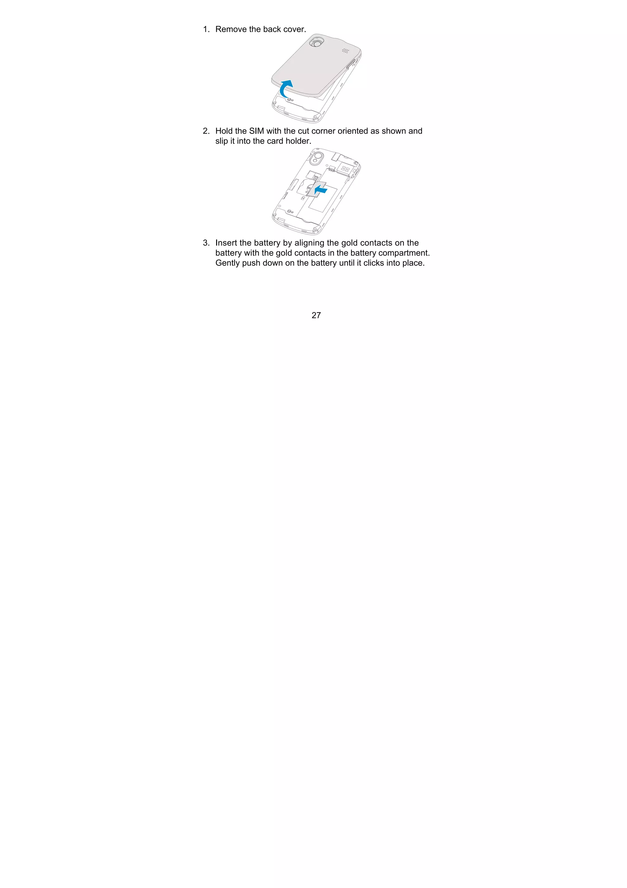 27
1. Remove the back cover.
2. Hold the SIM with the cut corner oriented as shown and
slip it into the card holder.
3. Insert the battery by aligning the gold contacts on the
battery with the gold contacts in the battery compartment.
Gently push down on the battery until it clicks into place.
 