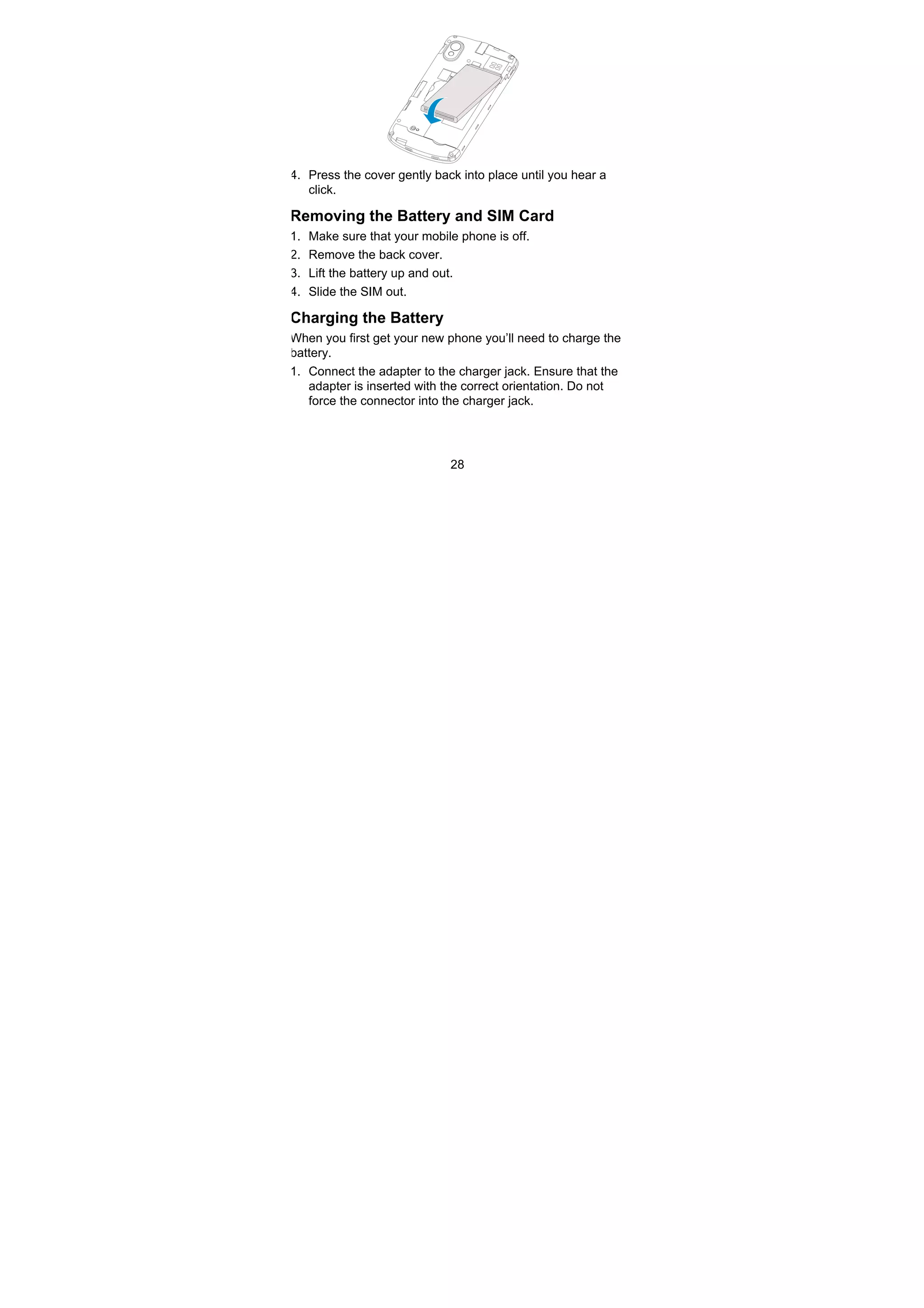 28
4. Press the cover gently back into place until you hear a
click.
Removing the Battery and SIM Card
1. Make sure that your mobile phone is off.
2. Remove the back cover.
3. Lift the battery up and out.
4. Slide the SIM out.
Charging the Battery
When you first get your new phone you’ll need to charge the
battery.
1. Connect the adapter to the charger jack. Ensure that the
adapter is inserted with the correct orientation. Do not
force the connector into the charger jack.
 