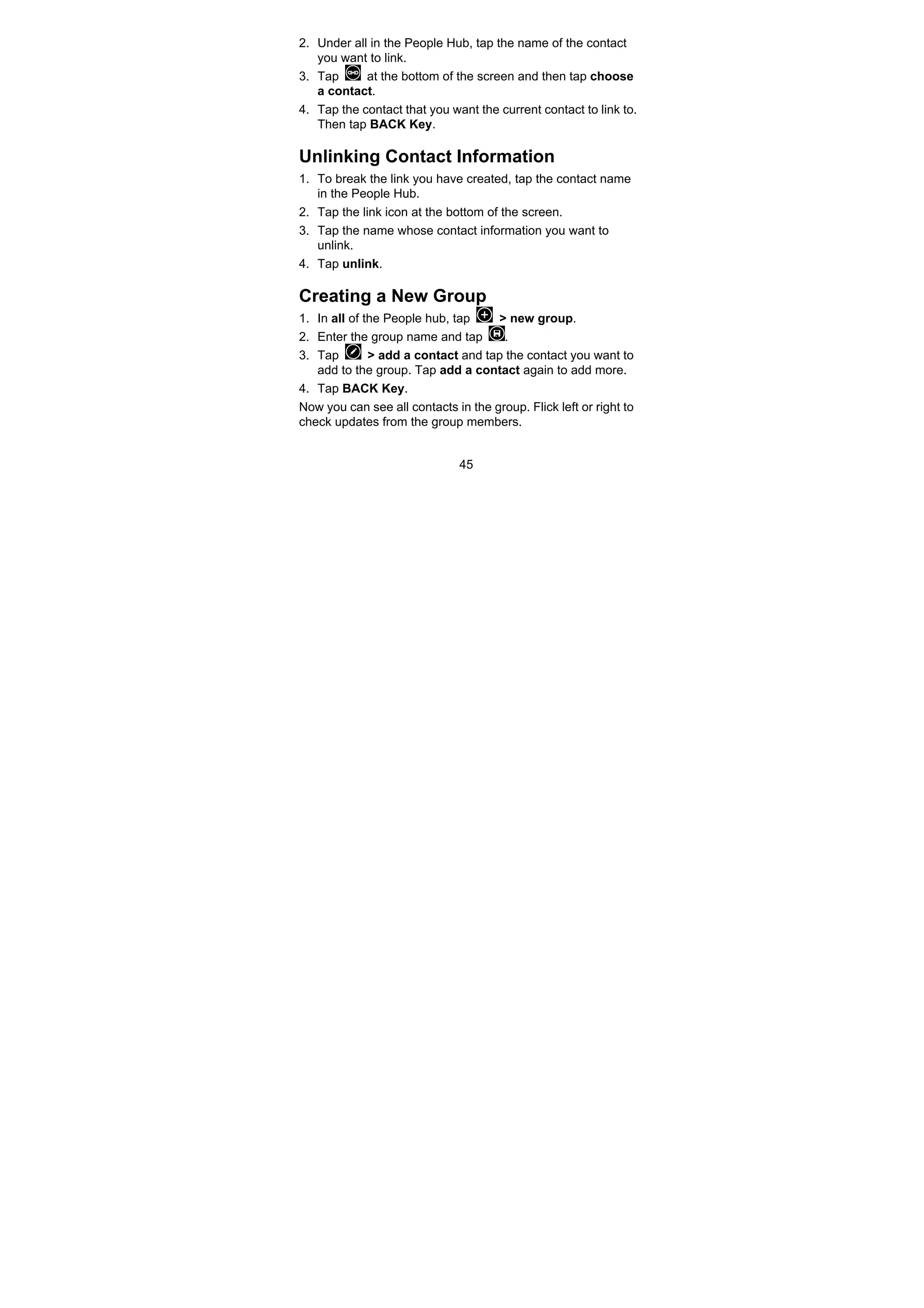 45
2. Under all in the People Hub, tap the name of the contact
you want to link.
3. Tap at the bottom of the screen and then tap choose
a contact.
4. Tap the contact that you want the current contact to link to.
Then tap BACK Key.
Unlinking Contact Information
1. To break the link you have created, tap the contact name
in the People Hub.
2. Tap the link icon at the bottom of the screen.
3. Tap the name whose contact information you want to
unlink.
4. Tap unlink.
Creating a New Group
1. In all of the People hub, tap > new group.
2. Enter the group name and tap .
3. Tap > add a contact and tap the contact you want to
add to the group. Tap add a contact again to add more.
4. Tap BACK Key.
Now you can see all contacts in the group. Flick left or right to
check updates from the group members.
 