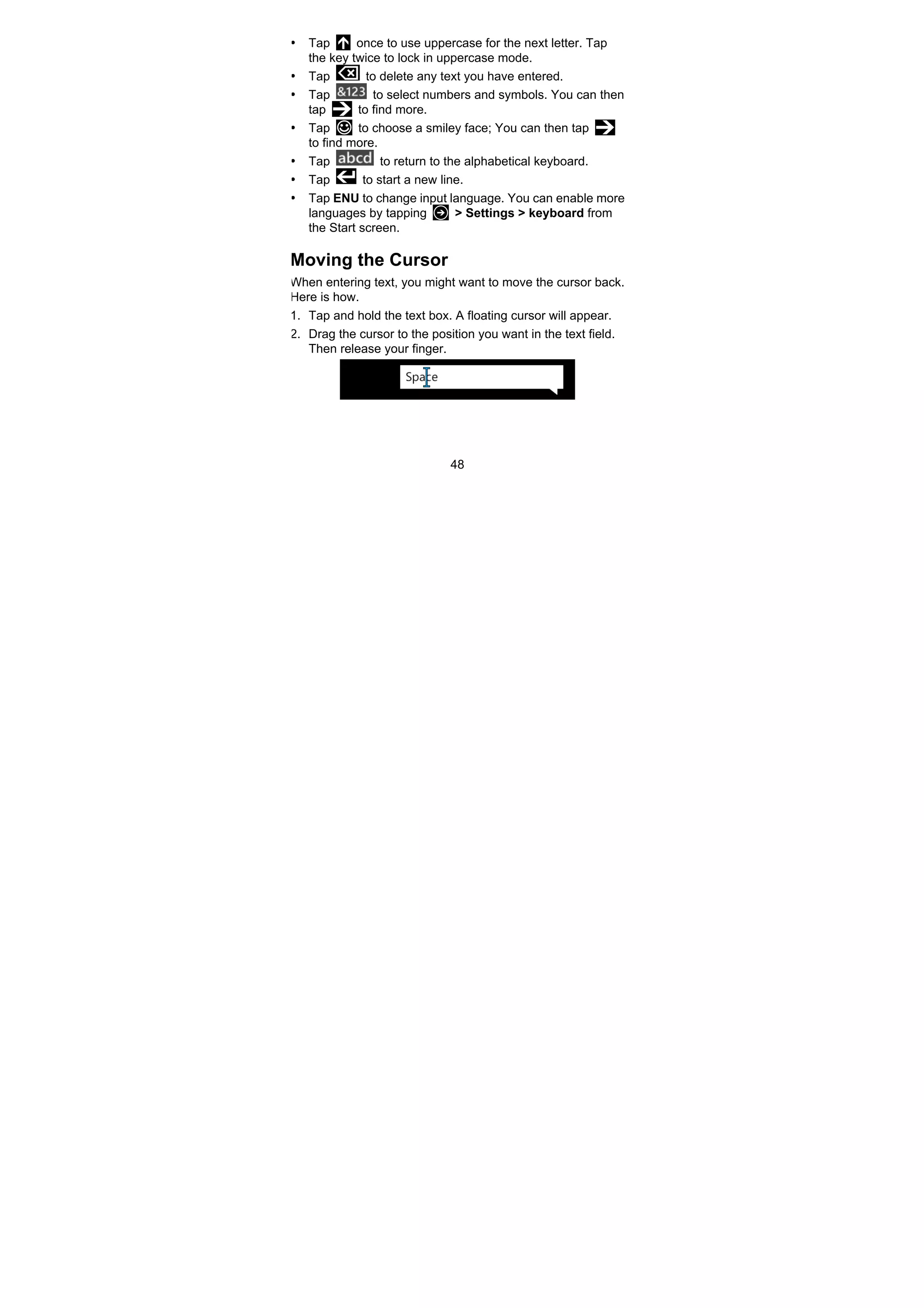 48
• Tap once to use uppercase for the next letter. Tap
the key twice to lock in uppercase mode.
• Tap to delete any text you have entered.
• Tap to select numbers and symbols. You can then
tap to find more.
• Tap to choose a smiley face; You can then tap
to find more.
• Tap to return to the alphabetical keyboard.
• Tap to start a new line.
• Tap ENU to change input language. You can enable more
languages by tapping > Settings > keyboard from
the Start screen.
Moving the Cursor
When entering text, you might want to move the cursor back.
Here is how.
1. Tap and hold the text box. A floating cursor will appear.
2. Drag the cursor to the position you want in the text field.
Then release your finger.
 