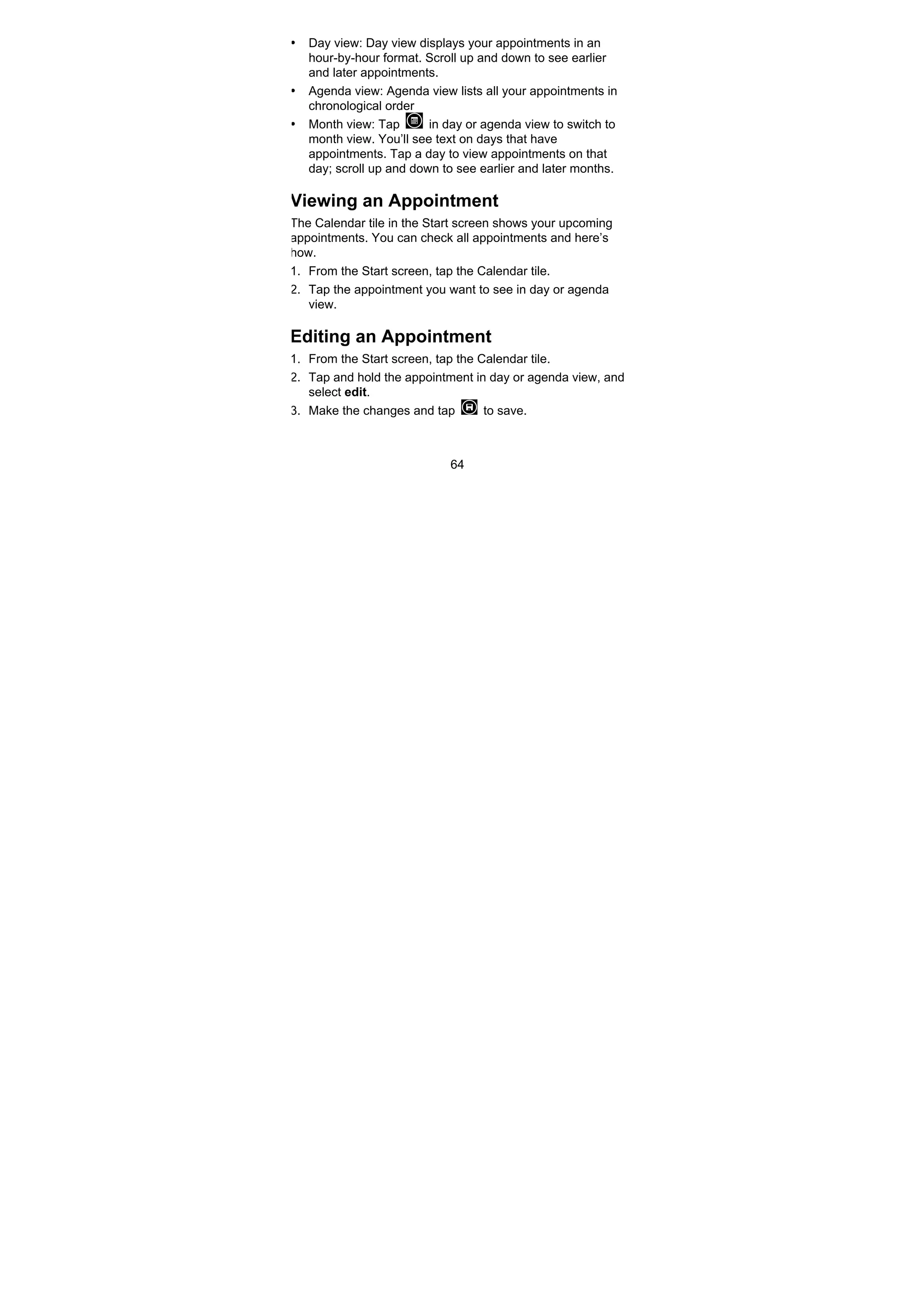 64
• Day view: Day view displays your appointments in an
hour-by-hour format. Scroll up and down to see earlier
and later appointments.
• Agenda view: Agenda view lists all your appointments in
chronological order
• Month view: Tap in day or agenda view to switch to
month view. You’ll see text on days that have
appointments. Tap a day to view appointments on that
day; scroll up and down to see earlier and later months.
Viewing an Appointment
The Calendar tile in the Start screen shows your upcoming
appointments. You can check all appointments and here’s
how.
1. From the Start screen, tap the Calendar tile.
2. Tap the appointment you want to see in day or agenda
view.
Editing an Appointment
1. From the Start screen, tap the Calendar tile.
2. Tap and hold the appointment in day or agenda view, and
select edit.
3. Make the changes and tap to save.
 