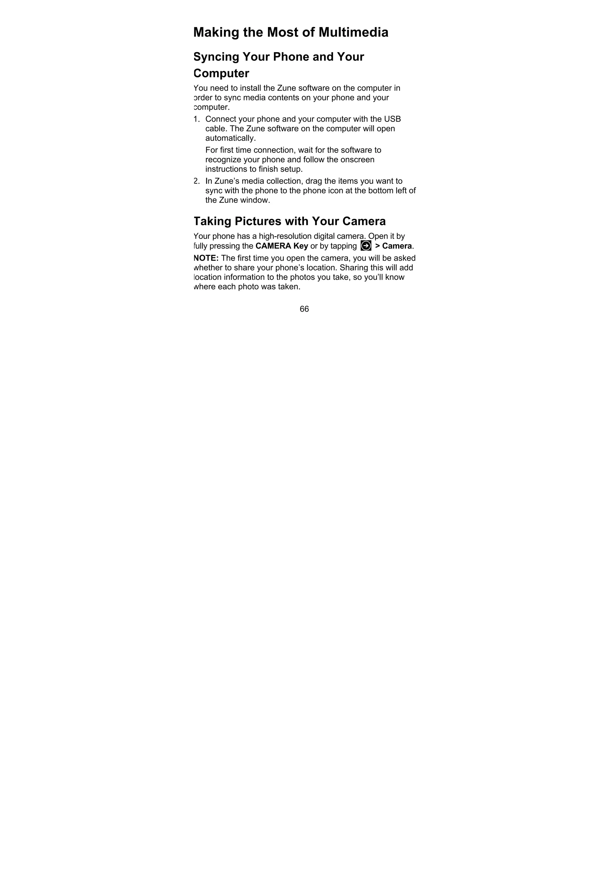 66
Making the Most of Multimedia
Syncing Your Phone and Your
Computer
You need to install the Zune software on the computer in
order to sync media contents on your phone and your
computer.
1. Connect your phone and your computer with the USB
cable. The Zune software on the computer will open
automatically.
For first time connection, wait for the software to
recognize your phone and follow the onscreen
instructions to finish setup.
2. In Zune’s media collection, drag the items you want to
sync with the phone to the phone icon at the bottom left of
the Zune window.
Taking Pictures with Your Camera
Your phone has a high-resolution digital camera. Open it by
fully pressing the CAMERA Key or by tapping > Camera.
NOTE: The first time you open the camera, you will be asked
whether to share your phone’s location. Sharing this will add
location information to the photos you take, so you’ll know
where each photo was taken.
 