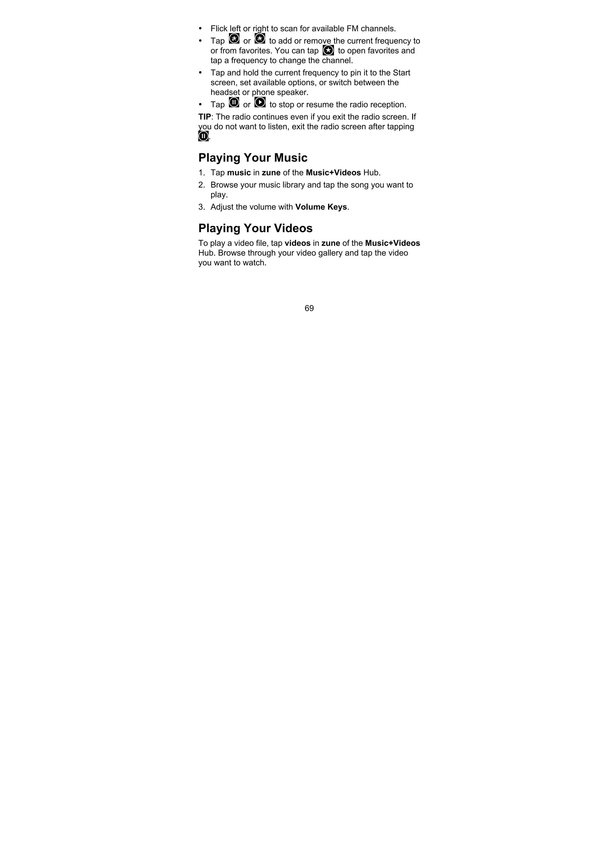 69
• Flick left or right to scan for available FM channels.
• Tap or to add or remove the current frequency to
or from favorites. You can tap to open favorites and
tap a frequency to change the channel.
• Tap and hold the current frequency to pin it to the Start
screen, set available options, or switch between the
headset or phone speaker.
• Tap or to stop or resume the radio reception.
TIP: The radio continues even if you exit the radio screen. If
you do not want to listen, exit the radio screen after tapping
.
Playing Your Music
1. Tap music in zune of the Music+Videos Hub.
2. Browse your music library and tap the song you want to
play.
3. Adjust the volume with Volume Keys.
Playing Your Videos
To play a video file, tap videos in zune of the Music+Videos
Hub. Browse through your video gallery and tap the video
you want to watch.
 