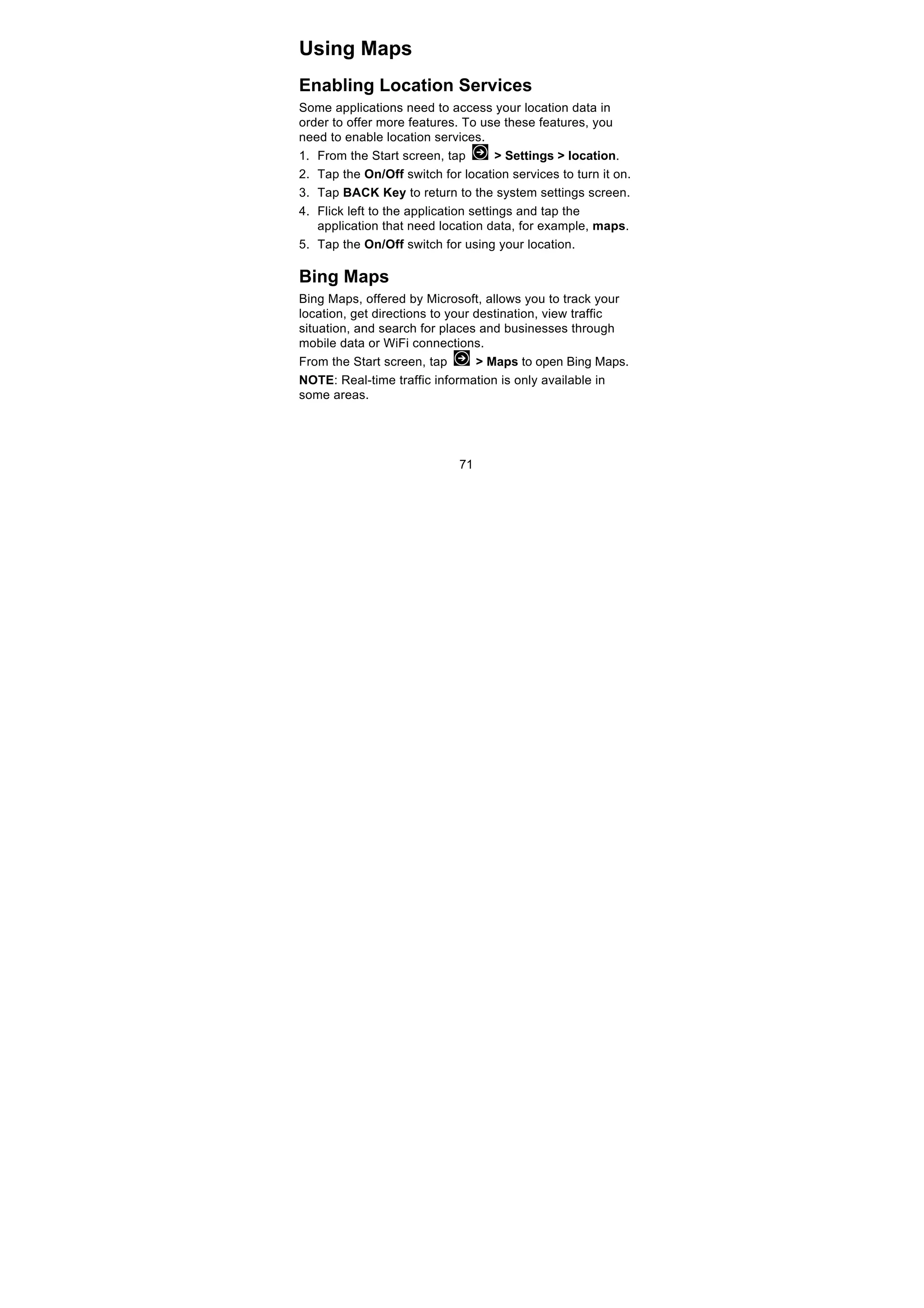 71
Using Maps
Enabling Location Services
Some applications need to access your location data in
order to offer more features. To use these features, you
need to enable location services.
1. From the Start screen, tap > Settings > location.
2. Tap the On/Off switch for location services to turn it on.
3. Tap BACK Key to return to the system settings screen.
4. Flick left to the application settings and tap the
application that need location data, for example, maps.
5. Tap the On/Off switch for using your location.
Bing Maps
Bing Maps, offered by Microsoft, allows you to track your
location, get directions to your destination, view traffic
situation, and search for places and businesses through
mobile data or WiFi connections.
From the Start screen, tap > Maps to open Bing Maps.
NOTE: Real-time traffic information is only available in
some areas.
 