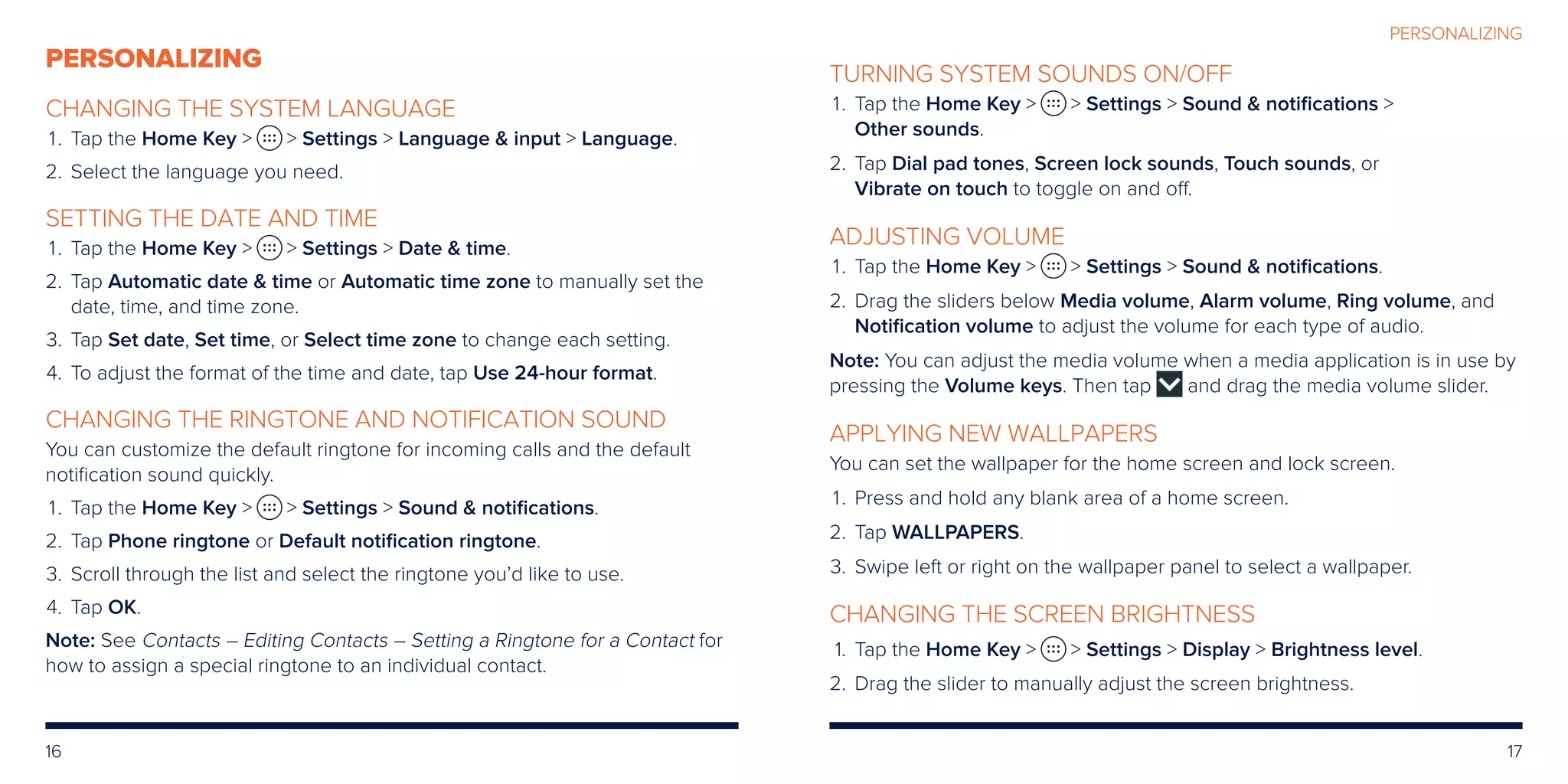 16 17
PERSONALIZING
PERSONALIZING
CHANGING THE SYSTEM LANGUAGE
	 1.	Tap the Home Key   Settings  Language  input  Language.
	2.	 Select the language you need.
SETTING THE DATE AND TIME
	 1.	Tap the Home Key   Settings  Date  time.
	2.	Tap Automatic date  time or Automatic time zone to manually set the
date, time, and time zone.
	3.	Tap Set date, Set time, or Select time zone to change each setting.
	4.	To adjust the format of the time and date, tap Use 24-hour format.
CHANGING THE RINGTONE AND NOTIFICATION SOUND
You can customize the default ringtone for incoming calls and the default
notification sound quickly.
	 1.	Tap the Home Key   Settings  Sound  notifications.
	2.	Tap Phone ringtone or Default notification ringtone.
	3.	Scroll through the list and select the ringtone you’d like to use.
	4.	Tap OK.
Note: See Contacts – Editing Contacts – Setting a Ringtone for a Contact for
how to assign a special ringtone to an individual contact.
TURNING SYSTEM SOUNDS ON/OFF
	 1.	Tap the Home Key   Settings  Sound  notifications 
Other sounds.
	2.	Tap Dial pad tones, Screen lock sounds, Touch sounds, or
Vibrate on touch to toggle on and off.
ADJUSTING VOLUME
	1.	 Tap the Home Key   Settings  Sound  notifications.
	2.	Drag the sliders below Media volume, Alarm volume, Ring volume, and
Notification volume to adjust the volume for each type of audio.
Note: You can adjust the media volume when a media application is in use by
pressing the Volume keys. Then tap and drag the media volume slider.
APPLYING NEW WALLPAPERS
You can set the wallpaper for the home screen and lock screen.
	1.	 Press and hold any blank area of a home screen.
	2.	Tap WALLPAPERS.
	3.	Swipe left or right on the wallpaper panel to select a wallpaper.
CHANGING THE SCREEN BRIGHTNESS
	 1.	Tap the Home Key   Settings  Display  Brightness level.
	2.	Drag the slider to manually adjust the screen brightness.
 