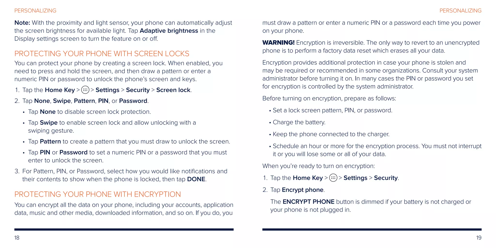 18 19
PERSONALIZINGPERSONALIZING
Note: With the proximity and light sensor, your phone can automatically adjust
the screen brightness for available light. Tap Adaptive brightness in the
Display settings screen to turn the feature on or off.
PROTECTING YOUR PHONE WITH SCREEN LOCKS
You can protect your phone by creating a screen lock. When enabled, you
need to press and hold the screen, and then draw a pattern or enter a
numeric PIN or password to unlock the phone’s screen and keys.
	 1.	Tap the Home Key   Settings  Security  Screen lock.
	2.	Tap None, Swipe, Pattern, PIN, or Password.
• Tap None to disable screen lock protection.
• Tap Swipe to enable screen lock and allow unlocking with a
swiping gesture.
• Tap Pattern to create a pattern that you must draw to unlock the screen.
• Tap PIN or Password to set a numeric PIN or a password that you must
enter to unlock the screen.
	3.	For Pattern, PIN, or Password, select how you would like notifications and
their contents to show when the phone is locked, then tap DONE.
PROTECTING YOUR PHONE WITH ENCRYPTION
You can encrypt all the data on your phone, including your accounts, application
data, music and other media, downloaded information, and so on. If you do, you
must draw a pattern or enter a numeric PIN or a password each time you power
on your phone.
WARNING! Encryption is irreversible. The only way to revert to an unencrypted
phone is to perform a factory data reset which erases all your data.
Encryption provides additional protection in case your phone is stolen and
may be required or recommended in some organizations. Consult your system
administrator before turning it on. In many cases the PIN or password you set
for encryption is controlled by the system administrator.
Before turning on encryption, prepare as follows:
• Set a lock screen pattern, PIN, or password.
• Charge the battery.
• Keep the phone connected to the charger.
• Schedule an hour or more for the encryption process. You must not interrupt
it or you will lose some or all of your data.
When you’re ready to turn on encryption:
	 1.	Tap the Home Key   Settings  Security.
	2.	 Tap Encrypt phone.
		The ENCRYPT PHONE button is dimmed if your battery is not charged or
your phone is not plugged in.
 