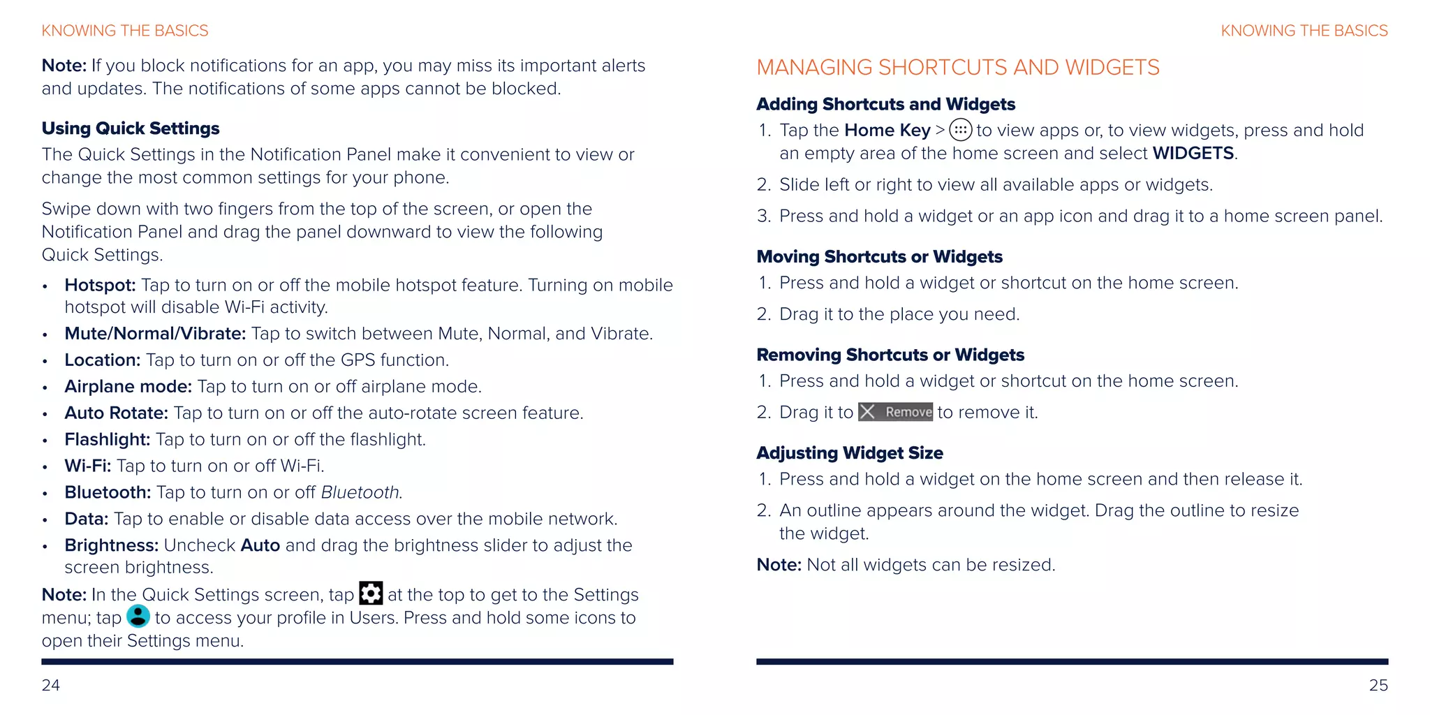 24 25
KNOWING THE BASICSKNOWING THE BASICS
Note: If you block notifications for an app, you may miss its important alerts
and updates. The notifications of some apps cannot be blocked.
Using Quick Settings
The Quick Settings in the Notification Panel make it convenient to view or
change the most common settings for your phone.
Swipe down with two fingers from the top of the screen, or open the
Notification Panel and drag the panel downward to view the following
Quick Settings.
•	Hotspot: Tap to turn on or off the mobile hotspot feature. Turning on mobile
hotspot will disable Wi-Fi activity.
•	 Mute/Normal/Vibrate: Tap to switch between Mute, Normal, and Vibrate.
•	Location: Tap to turn on or off the GPS function.
•	Airplane mode: Tap to turn on or off airplane mode.
•	Auto Rotate: Tap to turn on or off the auto-rotate screen feature.
•	Flashlight: Tap to turn on or off the flashlight.
•	Wi-Fi: Tap to turn on or off Wi-Fi.
•	Bluetooth: Tap to turn on or off Bluetooth.
•	Data: Tap to enable or disable data access over the mobile network.
•	Brightness: Uncheck Auto and drag the brightness slider to adjust the
screen brightness.
Note: In the Quick Settings screen, tap at the top to get to the Settings
menu; tap to access your profile in Users. Press and hold some icons to
open their Settings menu.
MANAGING SHORTCUTS AND WIDGETS
Adding Shortcuts and Widgets
	 1.	Tap the Home Key  to view apps or, to view widgets, press and hold
an empty area of the home screen and select WIDGETS.
	2. 	Slide left or right to view all available apps or widgets.
	3. 	Press and hold a widget or an app icon and drag it to a home screen panel.
Moving Shortcuts or Widgets
	1.	Press and hold a widget or shortcut on the home screen.
	2.	 Drag it to the place you need.
Removing Shortcuts or Widgets
	1.	Press and hold a widget or shortcut on the home screen.
	2.	 Drag it to to remove it.
Adjusting Widget Size
	1.	Press and hold a widget on the home screen and then release it.
	2.	An outline appears around the widget. Drag the outline to resize
the widget.
Note: Not all widgets can be resized.
 