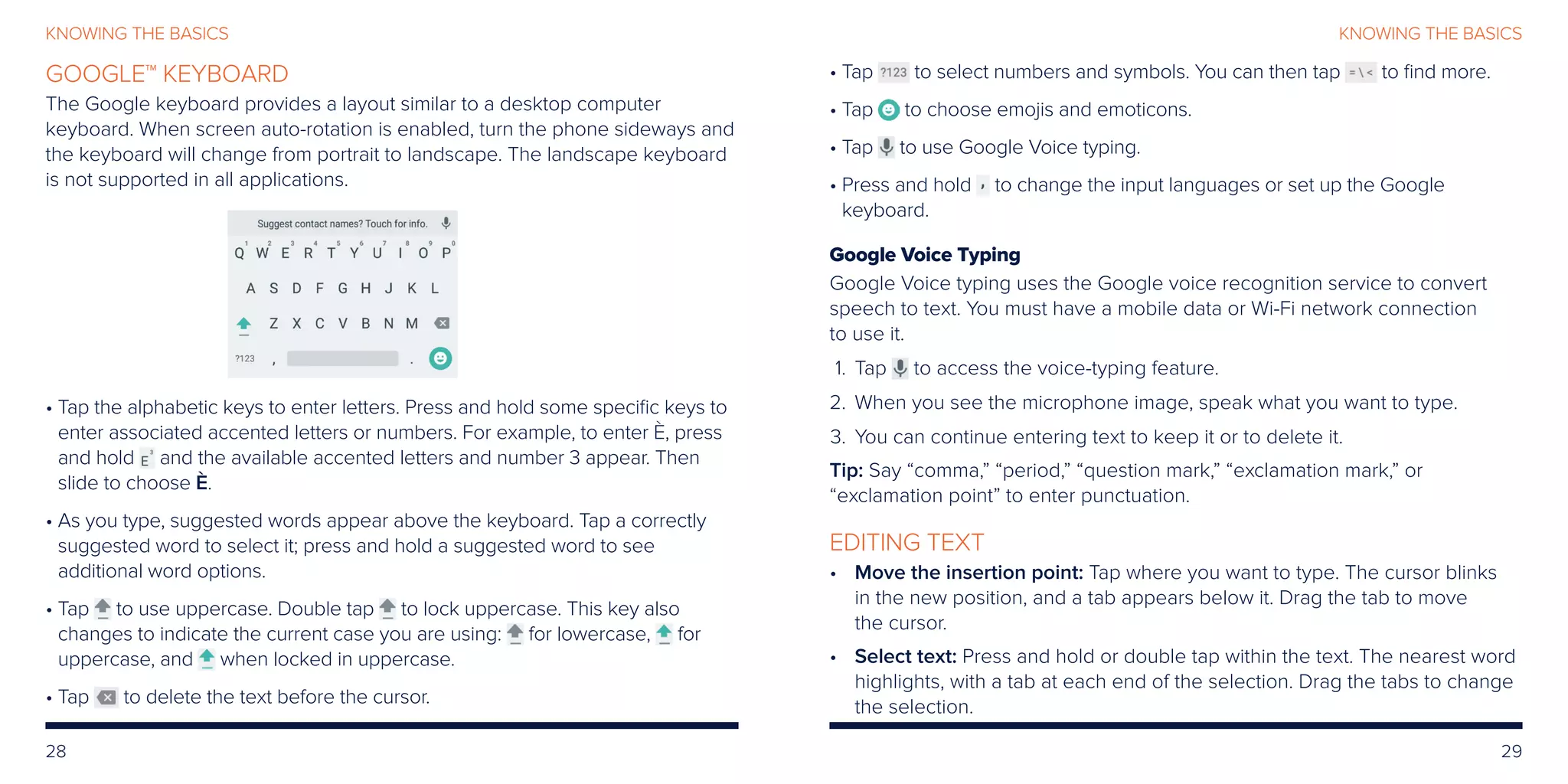 28 29
KNOWING THE BASICSKNOWING THE BASICS
GOOGLE™ KEYBOARD
The Google keyboard provides a layout similar to a desktop computer
keyboard. When screen auto-rotation is enabled, turn the phone sideways and
the keyboard will change from portrait to landscape. The landscape keyboard
is not supported in all applications.
• Tap the alphabetic keys to enter letters. Press and hold some specific keys to
enter associated accented letters or numbers. For example, to enter È, press
and hold and the available accented letters and number 3 appear. Then
slide to choose È.
• As you type, suggested words appear above the keyboard. Tap a correctly
suggested word to select it; press and hold a suggested word to see
additional word options.
• Tap to use uppercase. Double tap to lock uppercase. This key also
changes to indicate the current case you are using: for lowercase, for
uppercase, and when locked in uppercase.
• Tap to delete the text before the cursor.
• Tap to select numbers and symbols. You can then tap to find more.
• Tap to choose emojis and emoticons.
• Tap to use Google Voice typing.
• Press and hold to change the input languages or set up the Google
keyboard.
Google Voice Typing
Google Voice typing uses the Google voice recognition service to convert
speech to text. You must have a mobile data or Wi-Fi network connection
to use it.
	 1.	Tap to access the voice-typing feature.
	2.	 When you see the microphone image, speak what you want to type.
	3.	 You can continue entering text to keep it or to delete it.
Tip: Say “comma,” “period,” “question mark,” “exclamation mark,” or
“exclamation point” to enter punctuation.
EDITING TEXT
•	Move the insertion point: Tap where you want to type. The cursor blinks
in the new position, and a tab appears below it. Drag the tab to move
the cursor.
•	Select text: Press and hold or double tap within the text. The nearest word
highlights, with a tab at each end of the selection. Drag the tabs to change
the selection.
 