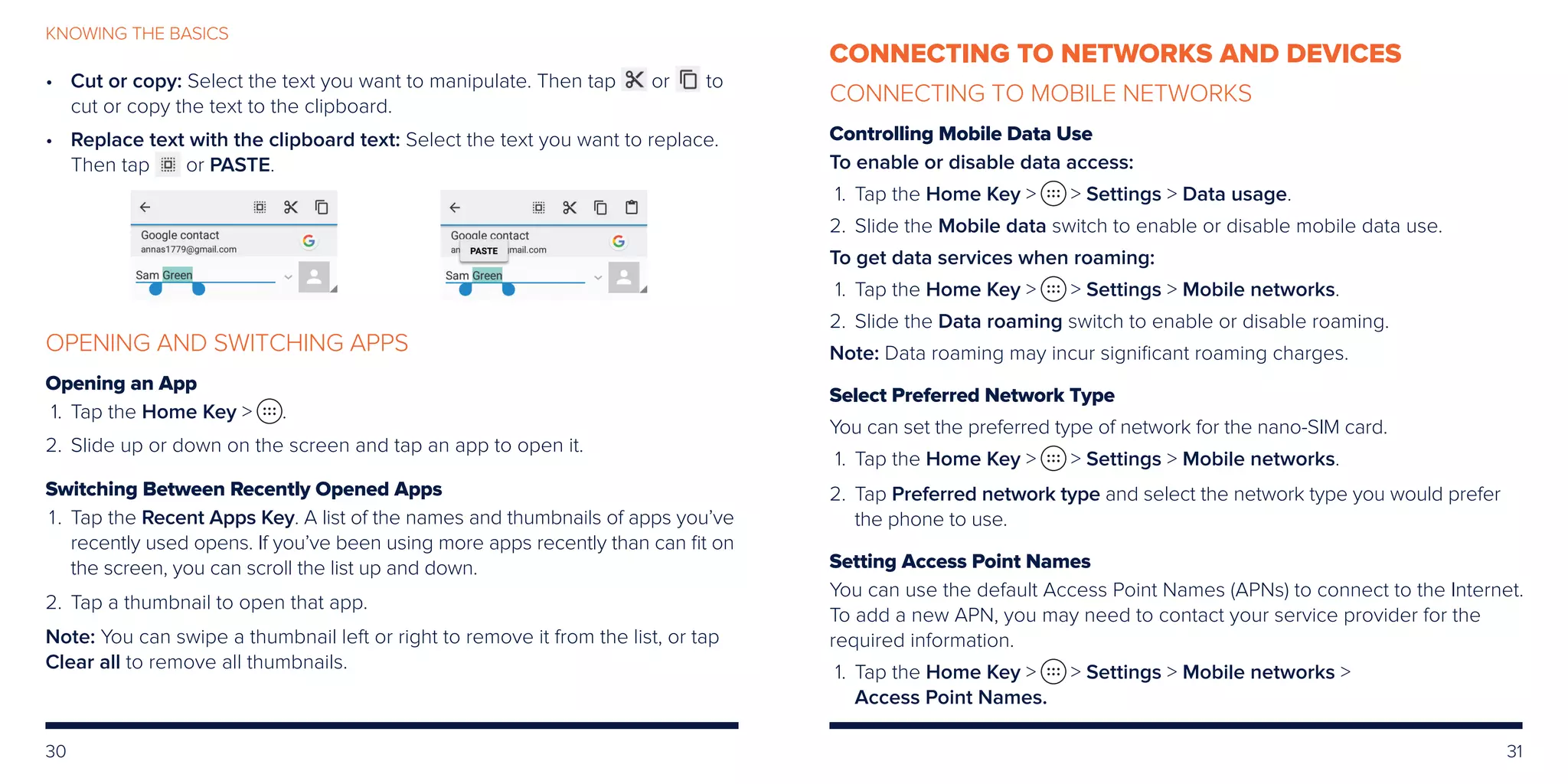 30 31
KNOWING THE BASICS
•	Cut or copy: Select the text you want to manipulate. Then tap or to
cut or copy the text to the clipboard.
•	Replace text with the clipboard text: Select the text you want to replace.
Then tap or PASTE.
OPENING AND SWITCHING APPS
Opening an App
	1.	 Tap the Home Key  .
	2.	Slide up or down on the screen and tap an app to open it.
Switching Between Recently Opened Apps
	 1.	Tap the Recent Apps Key. A list of the names and thumbnails of apps you’ve
recently used opens. If you’ve been using more apps recently than can fit on
the screen, you can scroll the list up and down.
	2.	Tap a thumbnail to open that app.
Note: You can swipe a thumbnail left or right to remove it from the list, or tap
Clear all to remove all thumbnails.
CONNECTING TO NETWORKS AND DEVICES
CONNECTING TO MOBILE NETWORKS
Controlling Mobile Data Use
To enable or disable data access:
	 1.	Tap the Home Key   Settings  Data usage.
	2.	Slide the Mobile data switch to enable or disable mobile data use.
To get data services when roaming:
	 1.	Tap the Home Key   Settings  Mobile networks.
	2.	Slide the Data roaming switch to enable or disable roaming.
Note: Data roaming may incur significant roaming charges.
Select Preferred Network Type
You can set the preferred type of network for the nano-SIM card.
	 1.	Tap the Home Key   Settings  Mobile networks.
	2.	Tap Preferred network type and select the network type you would prefer
the phone to use.
Setting Access Point Names
You can use the default Access Point Names (APNs) to connect to the Internet.
To add a new APN, you may need to contact your service provider for the
required information.
	 1.	Tap the Home Key   Settings  Mobile networks 
Access Point Names.
 