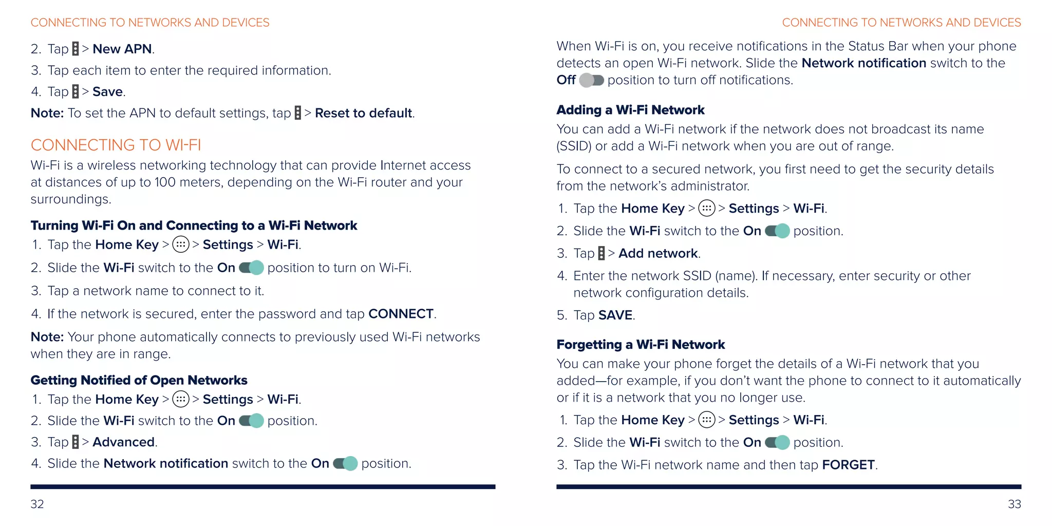 32 33
CONNECTING TO NETWORKS AND DEVICES
When Wi-Fi is on, you receive notifications in the Status Bar when your phone
detects an open Wi-Fi network. Slide the Network notification switch to the
Off position to turn off notifications.
Adding a Wi-Fi Network
You can add a Wi-Fi network if the network does not broadcast its name
(SSID) or add a Wi-Fi network when you are out of range.
To connect to a secured network, you first need to get the security details
from the network’s administrator.
	 1.	Tap the Home Key   Settings  Wi-Fi.
	2.	 Slide the Wi-Fi switch to the On position.
	3.	 Tap  Add network.
	4.	Enter the network SSID (name). If necessary, enter security or other
network configuration details.
	5.	 Tap SAVE.
Forgetting a Wi-Fi Network
You can make your phone forget the details of a Wi-Fi network that you
added—for example, if you don’t want the phone to connect to it automatically
or if it is a network that you no longer use.
	 1.	Tap the Home Key   Settings  Wi-Fi.
	2.	 Slide the Wi-Fi switch to the On position.
	3.	 Tap the Wi-Fi network name and then tap FORGET.
	2.	Tap  New APN.
	3.	 Tap each item to enter the required information.
	4.	 Tap  Save.
Note: To set the APN to default settings, tap  Reset to default.
CONNECTING TO WI-FI
Wi-Fi is a wireless networking technology that can provide Internet access
at distances of up to 100 meters, depending on the Wi-Fi router and your
surroundings.
Turning Wi-Fi On and Connecting to a Wi-Fi Network
	 1.	Tap the Home Key   Settings  Wi-Fi.
	2.	Slide the Wi-Fi switch to the On position to turn on Wi-Fi.
	3.	 Tap a network name to connect to it.
	4.	If the network is secured, enter the password and tap CONNECT.
Note: Your phone automatically connects to previously used Wi-Fi networks
when they are in range.
Getting Notified of Open Networks
	 1.	Tap the Home Key   Settings  Wi-Fi.
	2.	 Slide the Wi-Fi switch to the On position.
	3.	 Tap  Advanced.
	4.	 Slide the Network notification switch to the On position.
CONNECTING TO NETWORKS AND DEVICES
 