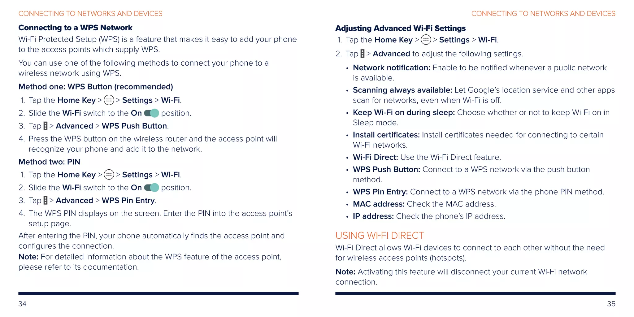 34 35
CONNECTING TO NETWORKS AND DEVICESCONNECTING TO NETWORKS AND DEVICES
Connecting to a WPS Network
Wi-Fi Protected Setup (WPS) is a feature that makes it easy to add your phone
to the access points which supply WPS.
You can use one of the following methods to connect your phone to a
wireless network using WPS.
Method one: WPS Button (recommended)
	 1.	Tap the Home Key   Settings  Wi-Fi.
	2.	Slide the Wi-Fi switch to the On position.
	3.	Tap  Advanced  WPS Push Button.
	4.	Press the WPS button on the wireless router and the access point will
recognize your phone and add it to the network.
Method two: PIN
	 1.	Tap the Home Key   Settings  Wi-Fi.
	2.	Slide the Wi-Fi switch to the On position.
	3.	Tap  Advanced  WPS Pin Entry.
	4.	The WPS PIN displays on the screen. Enter the PIN into the access point’s
setup page.
After entering the PIN, your phone automatically finds the access point and
configures the connection.
Note: For detailed information about the WPS feature of the access point,
please refer to its documentation.
Adjusting Advanced Wi-Fi Settings
	 1.	Tap the Home Key   Settings  Wi-Fi.
	2.	Tap  Advanced to adjust the following settings.
• Network notification: Enable to be notified whenever a public network
is available.
• Scanning always available: Let Google’s location service and other apps
scan for networks, even when Wi-Fi is off.
• Keep Wi-Fi on during sleep: Choose whether or not to keep Wi-Fi on in
Sleep mode.
• Install certificates: Install certificates needed for connecting to certain
Wi-Fi networks.
• Wi-Fi Direct: Use the Wi-Fi Direct feature.
• WPS Push Button: Connect to a WPS network via the push button
method.
• WPS Pin Entry: Connect to a WPS network via the phone PIN method.
• MAC address: Check the MAC address.
• IP address: Check the phone’s IP address.
USING WI-FI DIRECT
Wi-Fi Direct allows Wi-Fi devices to connect to each other without the need
for wireless access points (hotspots).
Note: Activating this feature will disconnect your current Wi-Fi network
connection.
 