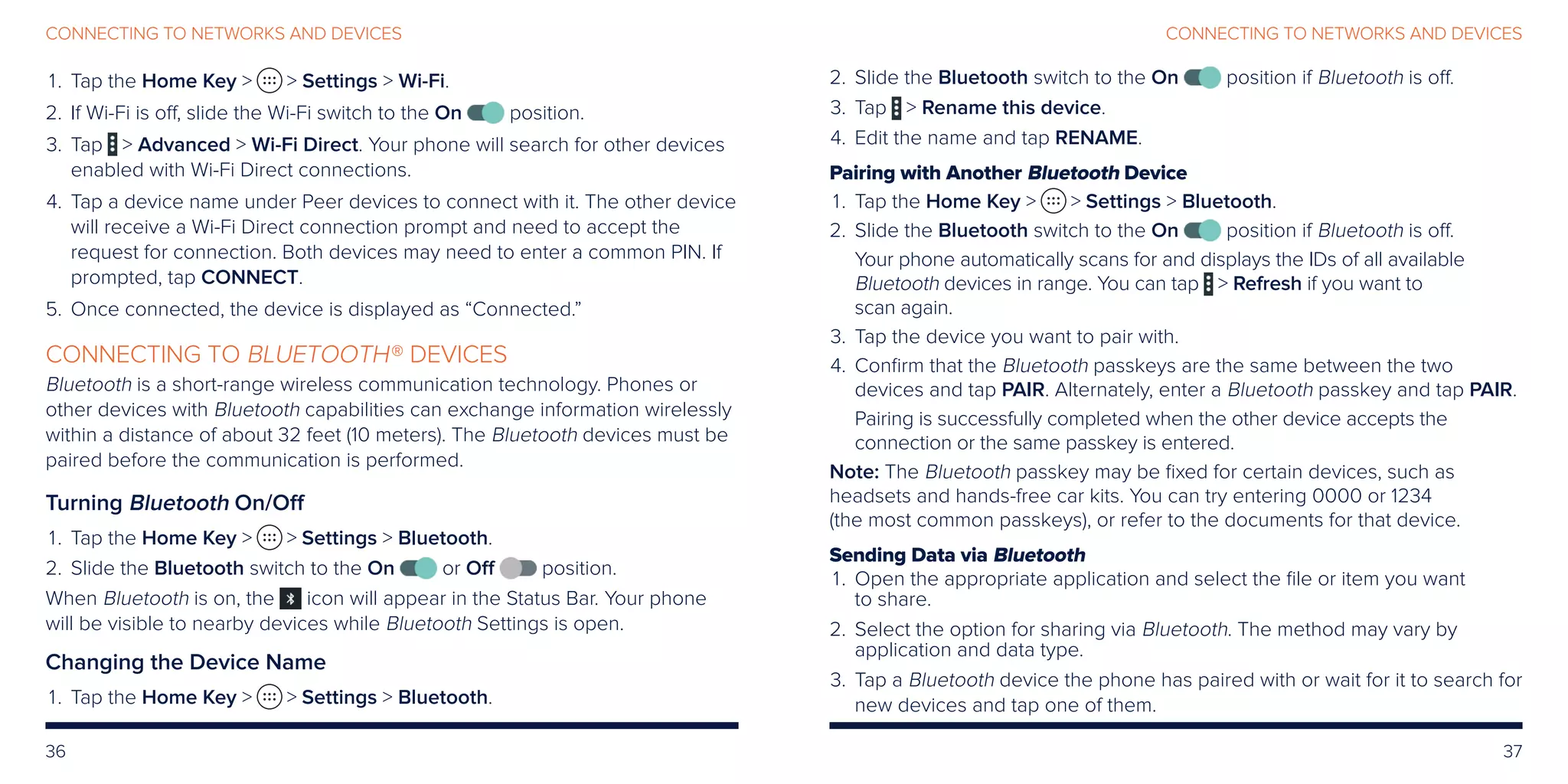 36 37
CONNECTING TO NETWORKS AND DEVICESCONNECTING TO NETWORKS AND DEVICES
	1.	 Tap the Home Key   Settings  Wi-Fi.
	2.	If Wi-Fi is off, slide the Wi-Fi switch to the On position.
	3.	Tap  Advanced  Wi-Fi Direct. Your phone will search for other devices
enabled with Wi-Fi Direct connections.
	4.	Tap a device name under Peer devices to connect with it. The other device
will receive a Wi-Fi Direct connection prompt and need to accept the
request for connection. Both devices may need to enter a common PIN. If
prompted, tap CONNECT.
	5.	 Once connected, the device is displayed as “Connected.”
CONNECTING TO BLUETOOTH® DEVICES
Bluetooth is a short-range wireless communication technology. Phones or
other devices with Bluetooth capabilities can exchange information wirelessly
within a distance of about 32 feet (10 meters). The Bluetooth devices must be
paired before the communication is performed.
Turning Bluetooth On/Off
	1.	 Tap the Home Key   Settings  Bluetooth.
	2.	 Slide the Bluetooth switch to the On or Off position.
When Bluetooth is on, the icon will appear in the Status Bar. Your phone
will be visible to nearby devices while Bluetooth Settings is open.
Changing the Device Name
	1.	 Tap the Home Key   Settings  Bluetooth.
	2.	 Slide the Bluetooth switch to the On position if Bluetooth is off.
	3.	 Tap  Rename this device.
	4.	 Edit the name and tap RENAME.
Pairing with Another Bluetooth Device
	1.	 Tap the Home Key   Settings  Bluetooth.
	2.	 Slide the Bluetooth switch to the On position if Bluetooth is off.
Your phone automatically scans for and displays the IDs of all available
Bluetooth devices in range. You can tap  Refresh if you want to
scan again.
	3.	 Tap the device you want to pair with.
	4.	Confirm that the Bluetooth passkeys are the same between the two
devices and tap PAIR. Alternately, enter a Bluetooth passkey and tap PAIR.
Pairing is successfully completed when the other device accepts the
connection or the same passkey is entered.
Note: The Bluetooth passkey may be fixed for certain devices, such as
headsets and hands-free car kits. You can try entering 0000 or 1234
(the most common passkeys), or refer to the documents for that device.
Sending Data via Bluetooth
	1.	Open the appropriate application and select the file or item you want
to share.
	2.	Select the option for sharing via Bluetooth. The method may vary by
application and data type.
	3.	Tap a Bluetooth device the phone has paired with or wait for it to search for
new devices and tap one of them.
 