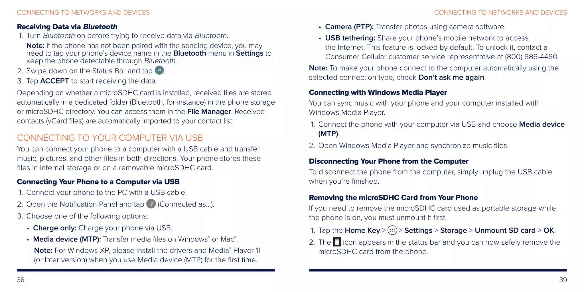 38 39
CONNECTING TO NETWORKS AND DEVICESCONNECTING TO NETWORKS AND DEVICES
Receiving Data via Bluetooth
	1.	Turn Bluetooth on before trying to receive data via Bluetooth.
Note: If the phone has not been paired with the sending device, you may
need to tap your phone’s device name in the Bluetooth menu in Settings to
keep the phone detectable through Bluetooth.
	2.	 Swipe down on the Status Bar and tap .
	3.	 Tap ACCEPT to start receiving the data.
Depending on whether a microSDHC card is installed, received files are stored
automatically in a dedicated folder (Bluetooth, for instance) in the phone storage
or microSDHC directory. You can access them in the File Manager. Received
contacts (vCard files) are automatically imported to your contact list.
CONNECTING TO YOUR COMPUTER VIA USB
You can connect your phone to a computer with a USB cable and transfer
music, pictures, and other files in both directions. Your phone stores these
files in internal storage or on a removable microSDHC card.
Connecting Your Phone to a Computer via USB
	1.	 Connect your phone to the PC with a USB cable.
	2.	Open the Notification Panel and tap (Connected as...).
	3.	 Choose one of the following options:
• Charge only: Charge your phone via USB.
• Media device (MTP): Transfer media files on Windows®
or Mac®
.
	Note: For Windows XP, please install the drivers and Media®
Player 11
(or later version) when you use Media device (MTP) for the first time.
• Camera (PTP): Transfer photos using camera software.
• USB tethering: Share your phone’s mobile network to access
the Internet. This feature is locked by default. To unlock it, contact a
Consumer Cellular customer service representative at (800) 686-4460.
Note: To make your phone connect to the computer automatically using the
selected connection type, check Don’t ask me again.
Connecting with Windows Media Player
You can sync music with your phone and your computer installed with
Windows Media Player.
	1.	Connect the phone with your computer via USB and choose Media device
(MTP).
	2.	Open Windows Media Player and synchronize music files.
Disconnecting Your Phone from the Computer
To disconnect the phone from the computer, simply unplug the USB cable
when you’re finished.
Removing the microSDHC Card from Your Phone
If you need to remove the microSDHC card used as portable storage while
the phone is on, you must unmount it first.
	 1.	Tap the Home Key   Settings  Storage  Unmount SD card  OK.
2.	The icon appears in the status bar and you can now safely remove the
microSDHC card from the phone.
 