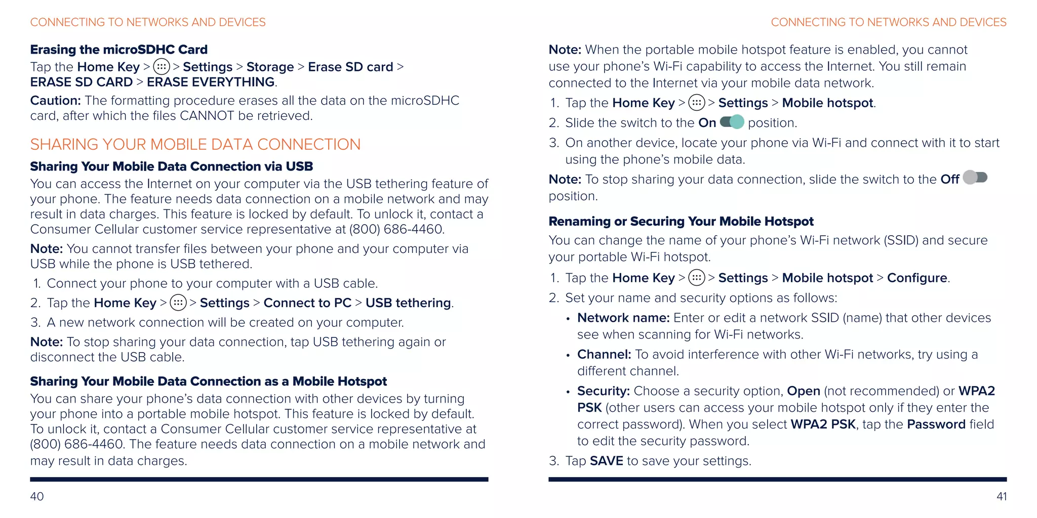 40 41
CONNECTING TO NETWORKS AND DEVICESCONNECTING TO NETWORKS AND DEVICES
Erasing the microSDHC Card
Tap the Home Key   Settings  Storage  Erase SD card 
ERASE SD CARD  ERASE EVERYTHING.
Caution: The formatting procedure erases all the data on the microSDHC
card, after which the files CANNOT be retrieved.
SHARING YOUR MOBILE DATA CONNECTION
Sharing Your Mobile Data Connection via USB
You can access the Internet on your computer via the USB tethering feature of
your phone. The feature needs data connection on a mobile network and may
result in data charges. This feature is locked by default. To unlock it, contact a
Consumer Cellular customer service representative at (800) 686-4460.
Note: You cannot transfer files between your phone and your computer via
USB while the phone is USB tethered.
	1.	Connect your phone to your computer with a USB cable.
	2.	Tap the Home Key   Settings  Connect to PC  USB tethering.
	3.	A new network connection will be created on your computer.
Note: To stop sharing your data connection, tap USB tethering again or
disconnect the USB cable.
Sharing Your Mobile Data Connection as a Mobile Hotspot
You can share your phone’s data connection with other devices by turning
your phone into a portable mobile hotspot. This feature is locked by default.
To unlock it, contact a Consumer Cellular customer service representative at
(800) 686-4460. The feature needs data connection on a mobile network and
may result in data charges.
Note: When the portable mobile hotspot feature is enabled, you cannot
use your phone’s Wi-Fi capability to access the Internet. You still remain
connected to the Internet via your mobile data network.
	 1.	Tap the Home Key   Settings  Mobile hotspot.
	2.	Slide the switch to the On position.
	3.	On another device, locate your phone via Wi-Fi and connect with it to start
using the phone’s mobile data.
Note: To stop sharing your data connection, slide the switch to the Off
position.
Renaming or Securing Your Mobile Hotspot
You can change the name of your phone’s Wi-Fi network (SSID) and secure
your portable Wi-Fi hotspot.
	 1.	Tap the Home Key   Settings  Mobile hotspot  Configure.
	2.	Set your name and security options as follows:
• Network name: Enter or edit a network SSID (name) that other devices
see when scanning for Wi-Fi networks.
• Channel: To avoid interference with other Wi-Fi networks, try using a
different channel.
• Security: Choose a security option, Open (not recommended) or WPA2
PSK (other users can access your mobile hotspot only if they enter the
correct password). When you select WPA2 PSK, tap the Password field
to edit the security password.
	3.	Tap SAVE to save your settings.
 