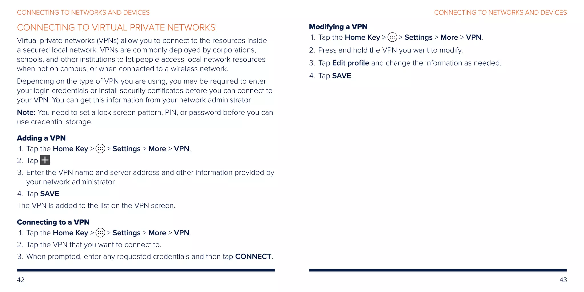 42 43
CONNECTING TO NETWORKS AND DEVICESCONNECTING TO NETWORKS AND DEVICES
CONNECTING TO VIRTUAL PRIVATE NETWORKS
Virtual private networks (VPNs) allow you to connect to the resources inside
a secured local network. VPNs are commonly deployed by corporations,
schools, and other institutions to let people access local network resources
when not on campus, or when connected to a wireless network.
Depending on the type of VPN you are using, you may be required to enter
your login credentials or install security certificates before you can connect to
your VPN. You can get this information from your network administrator.
Note: You need to set a lock screen pattern, PIN, or password before you can
use credential storage.
Adding a VPN
	 1.	Tap the Home Key   Settings  More  VPN.
	2.	Tap .
	3.	Enter the VPN name and server address and other information provided by
your network administrator.
	4.	 Tap SAVE.
The VPN is added to the list on the VPN screen.
Connecting to a VPN
	 1.	Tap the Home Key   Settings  More  VPN.
	2.	 Tap the VPN that you want to connect to.
	3.	When prompted, enter any requested credentials and then tap CONNECT.
Modifying a VPN
	 1.	Tap the Home Key   Settings  More  VPN.
	2.	 Press and hold the VPN you want to modify.
	3.	 Tap Edit profile and change the information as needed.
	4.	 Tap SAVE.
 