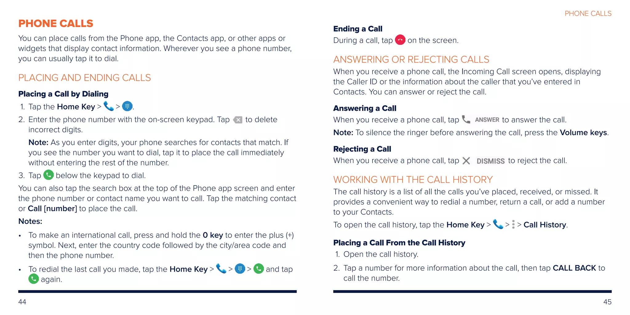44 45
PHONE CALLS
Ending a Call
During a call, tap on the screen.
ANSWERING OR REJECTING CALLS
When you receive a phone call, the Incoming Call screen opens, displaying
the Caller ID or the information about the caller that you’ve entered in
Contacts. You can answer or reject the call.
Answering a Call
When you receive a phone call, tap to answer the call.
Note: To silence the ringer before answering the call, press the Volume keys.
Rejecting a Call
When you receive a phone call, tap to reject the call.
WORKING WITH THE CALL HISTORY
The call history is a list of all the calls you’ve placed, received, or missed. It
provides a convenient way to redial a number, return a call, or add a number
to your Contacts.
To open the call history, tap the Home Key    Call History.
Placing a Call From the Call History
	1. 	Open the call history.
	2.	Tap a number for more information about the call, then tap CALL BACK to
call the number.
PHONE CALLS
You can place calls from the Phone app, the Contacts app, or other apps or
widgets that display contact information. Wherever you see a phone number,
you can usually tap it to dial.
PLACING AND ENDING CALLS
Placing a Call by Dialing
	1.	 Tap the Home Key   .
	2.	Enter the phone number with the on-screen keypad. Tap to delete
incorrect digits.
		Note: As you enter digits, your phone searches for contacts that match. If
you see the number you want to dial, tap it to place the call immediately
without entering the rest of the number.
	3.	Tap below the keypad to dial.
You can also tap the search box at the top of the Phone app screen and enter
the phone number or contact name you want to call. Tap the matching contact
or Call [number] to place the call.
Notes:
•	To make an international call, press and hold the 0 key to enter the plus (+)
symbol. Next, enter the country code followed by the city/area code and
then the phone number.
•	To redial the last call you made, tap the Home Key    and tap
again.
 
