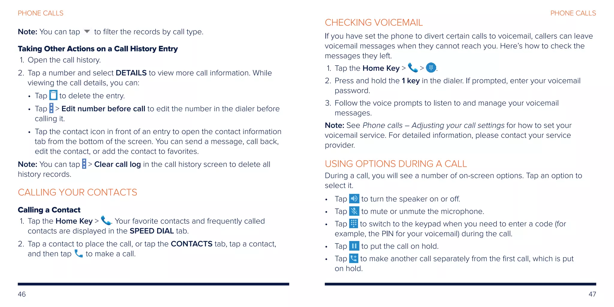 46 47
PHONE CALLS
Note: You can tap to filter the records by call type.
Taking Other Actions on a Call History Entry
	1.	Open the call history.
	2.	Tap a number and select DETAILS to view more call information. While
viewing the call details, you can:
• Tap to delete the entry.
• Tap  Edit number before call to edit the number in the dialer before
calling it.
• Tap the contact icon in front of an entry to open the contact information
tab from the bottom of the screen. You can send a message, call back,
edit the contact, or add the contact to favorites.
Note: You can tap  Clear call log in the call history screen to delete all
history records.
CALLING YOUR CONTACTS
Calling a Contact
	 1.	Tap the Home Key  . Your favorite contacts and frequently called
contacts are displayed in the SPEED DIAL tab.
	2. 	Tap a contact to place the call, or tap the CONTACTS tab, tap a contact,
and then tap to make a call.
CHECKING VOICEMAIL
If you have set the phone to divert certain calls to voicemail, callers can leave
voicemail messages when they cannot reach you. Here’s how to check the
messages they left.
	 1.	Tap the Home Key   .
	2.	Press and hold the 1 key in the dialer. If prompted, enter your voicemail
password.
	3.	Follow the voice prompts to listen to and manage your voicemail
messages.
Note: See Phone calls – Adjusting your call settings for how to set your
voicemail service. For detailed information, please contact your service
provider.
USING OPTIONS DURING A CALL
During a call, you will see a number of on-screen options. Tap an option to
select it.
•	Tap to turn the speaker on or off.
•	Tap to mute or unmute the microphone.
•	Tap to switch to the keypad when you need to enter a code (for
example, the PIN for your voicemail) during the call.
•	Tap to put the call on hold.
•	Tap to make another call separately from the first call, which is put
on hold.
PHONE CALLS
 