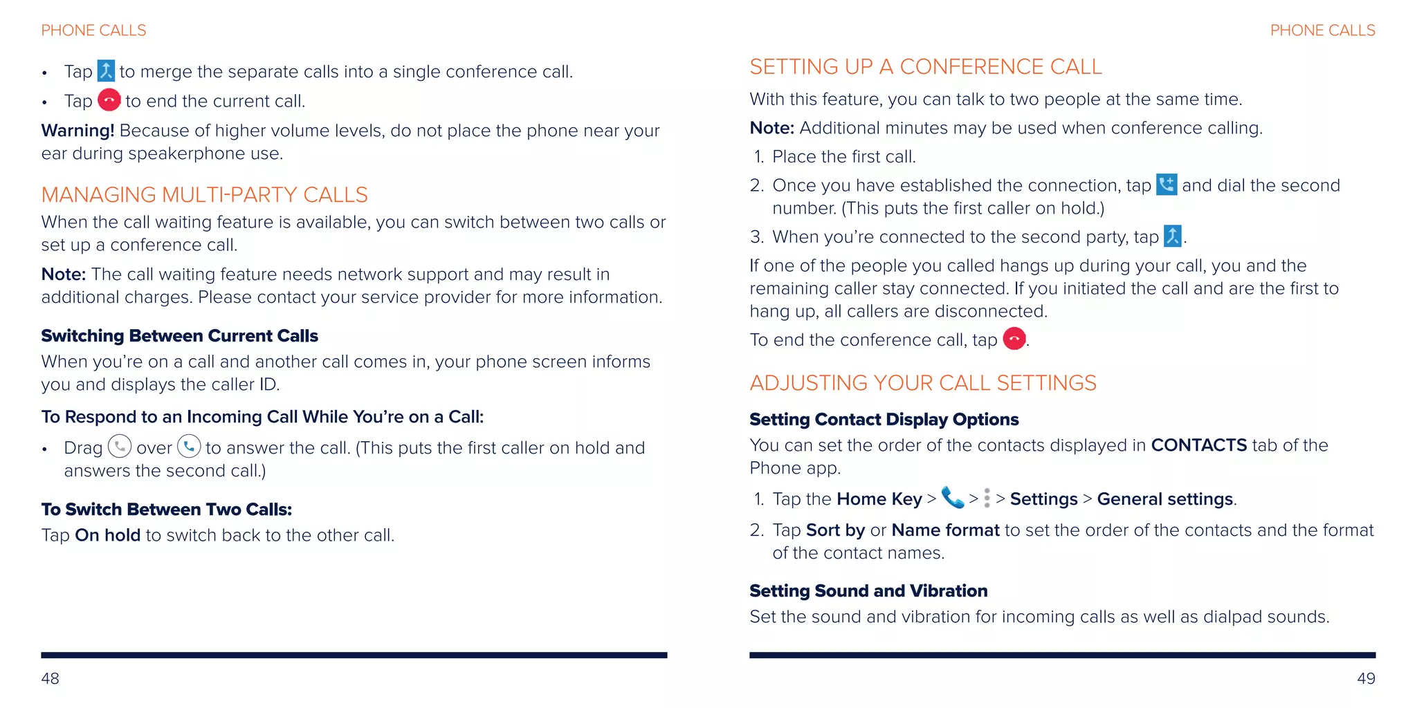 48 49
PHONE CALLSPHONE CALLS
•	Tap to merge the separate calls into a single conference call.
•	Tap to end the current call.
Warning! Because of higher volume levels, do not place the phone near your
ear during speakerphone use.
MANAGING MULTI-PARTY CALLS
When the call waiting feature is available, you can switch between two calls or
set up a conference call.
Note: The call waiting feature needs network support and may result in
additional charges. Please contact your service provider for more information.
Switching Between Current Calls
When you’re on a call and another call comes in, your phone screen informs
you and displays the caller ID.
To Respond to an Incoming Call While You’re on a Call:
•	Drag over to answer the call. (This puts the first caller on hold and
answers the second call.)
To Switch Between Two Calls:
Tap On hold to switch back to the other call.
SETTING UP A CONFERENCE CALL
With this feature, you can talk to two people at the same time.
Note: Additional minutes may be used when conference calling.
	1.	 Place the first call.
	2.	Once you have established the connection, tap and dial the second
number. (This puts the first caller on hold.)
	3.	 When you’re connected to the second party, tap .
If one of the people you called hangs up during your call, you and the
remaining caller stay connected. If you initiated the call and are the first to
hang up, all callers are disconnected.
To end the conference call, tap .
ADJUSTING YOUR CALL SETTINGS
Setting Contact Display Options
You can set the order of the contacts displayed in CONTACTS tab of the
Phone app.
	 1.	Tap the Home Key    Settings  General settings.
	2.	Tap Sort by or Name format to set the order of the contacts and the format
of the contact names.
Setting Sound and Vibration
Set the sound and vibration for incoming calls as well as dialpad sounds.
 