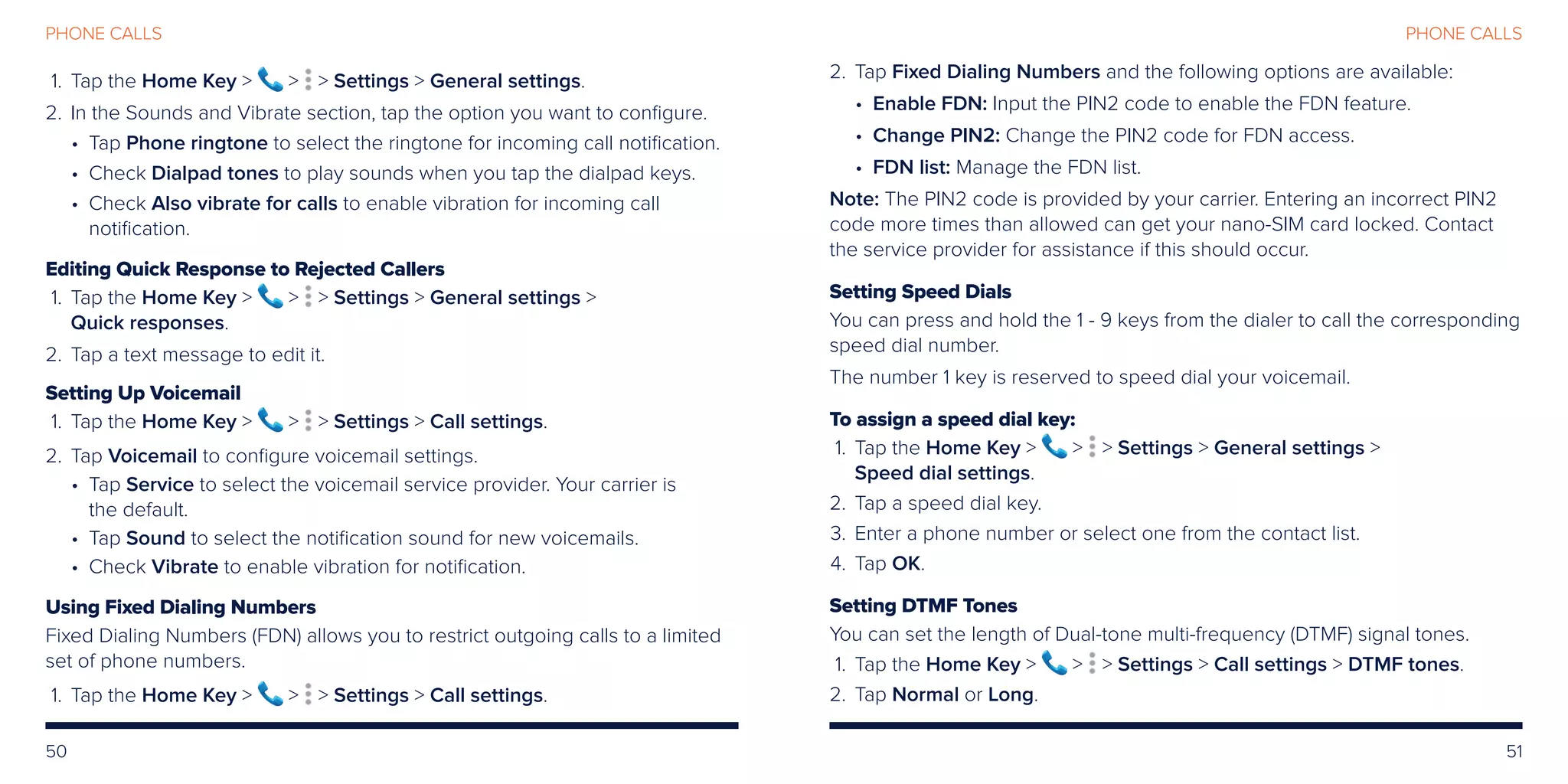 50 51
PHONE CALLSPHONE CALLS
	 1.	Tap the Home Key    Settings  General settings.
	2.	 In the Sounds and Vibrate section, tap the option you want to configure.
• Tap Phone ringtone to select the ringtone for incoming call notification.
• Check Dialpad tones to play sounds when you tap the dialpad keys.
• Check Also vibrate for calls to enable vibration for incoming call
notification.
Editing Quick Response to Rejected Callers
	 1.	Tap the Home Key    Settings  General settings 
Quick responses.
	2.	Tap a text message to edit it.
Setting Up Voicemail
	 1.	Tap the Home Key    Settings  Call settings.
	2.	Tap Voicemail to configure voicemail settings.
• Tap Service to select the voicemail service provider. Your carrier is
the default.
• Tap Sound to select the notification sound for new voicemails.
• Check Vibrate to enable vibration for notification.
Using Fixed Dialing Numbers
Fixed Dialing Numbers (FDN) allows you to restrict outgoing calls to a limited
set of phone numbers.
	 1.	Tap the Home Key    Settings  Call settings.
	2.	Tap Fixed Dialing Numbers and the following options are available:
• Enable FDN: Input the PIN2 code to enable the FDN feature.
• Change PIN2: Change the PIN2 code for FDN access.
• FDN list: Manage the FDN list.
Note: The PIN2 code is provided by your carrier. Entering an incorrect PIN2
code more times than allowed can get your nano-SIM card locked. Contact
the service provider for assistance if this should occur.
Setting Speed Dials
You can press and hold the 1 - 9 keys from the dialer to call the corresponding
speed dial number.
The number 1 key is reserved to speed dial your voicemail.
To assign a speed dial key:
	 1.	Tap the Home Key    Settings  General settings 
Speed dial settings.
	2.	Tap a speed dial key.
	3.	Enter a phone number or select one from the contact list.
	4.	Tap OK.
Setting DTMF Tones
You can set the length of Dual-tone multi-frequency (DTMF) signal tones.
	 1.	Tap the Home Key    Settings  Call settings  DTMF tones.
	2.	Tap Normal or Long.
 