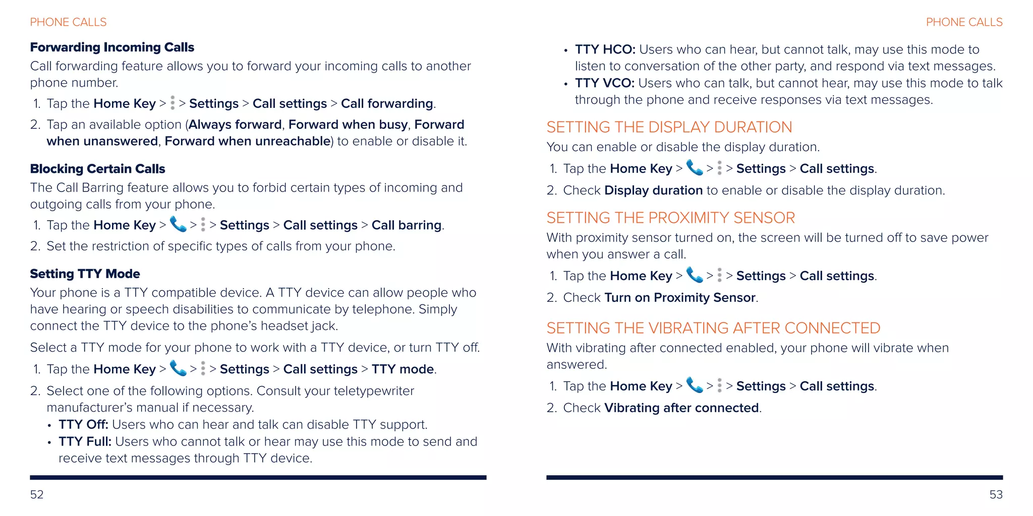 52 53
PHONE CALLSPHONE CALLS
Forwarding Incoming Calls
Call forwarding feature allows you to forward your incoming calls to another
phone number.
	 1.	Tap the Home Key   Settings  Call settings  Call forwarding.
	2.	Tap an available option (Always forward, Forward when busy, Forward
when unanswered, Forward when unreachable) to enable or disable it.
Blocking Certain Calls
The Call Barring feature allows you to forbid certain types of incoming and
outgoing calls from your phone.
	 1.	Tap the Home Key    Settings  Call settings  Call barring.
	2.	 Set the restriction of specific types of calls from your phone.
Setting TTY Mode
Your phone is a TTY compatible device. A TTY device can allow people who
have hearing or speech disabilities to communicate by telephone. Simply
connect the TTY device to the phone’s headset jack.
Select a TTY mode for your phone to work with a TTY device, or turn TTY off.
	 1.	Tap the Home Key    Settings  Call settings  TTY mode.
	2.	Select one of the following options. Consult your teletypewriter
manufacturer’s manual if necessary.
• TTY Off: Users who can hear and talk can disable TTY support.
• TTY Full: Users who cannot talk or hear may use this mode to send and
receive text messages through TTY device.
• TTY HCO: Users who can hear, but cannot talk, may use this mode to
listen to conversation of the other party, and respond via text messages.
• TTY VCO: Users who can talk, but cannot hear, may use this mode to talk
through the phone and receive responses via text messages.
SETTING THE DISPLAY DURATION
You can enable or disable the display duration.
	 1.	Tap the Home Key    Settings  Call settings.
	2.	 Check Display duration to enable or disable the display duration.
SETTING THE PROXIMITY SENSOR
With proximity sensor turned on, the screen will be turned off to save power
when you answer a call.
	 1.	Tap the Home Key    Settings  Call settings.
	2.	 Check Turn on Proximity Sensor.
SETTING THE VIBRATING AFTER CONNECTED
With vibrating after connected enabled, your phone will vibrate when
answered.
	 1.	Tap the Home Key    Settings  Call settings.
	2.	 Check Vibrating after connected.
 