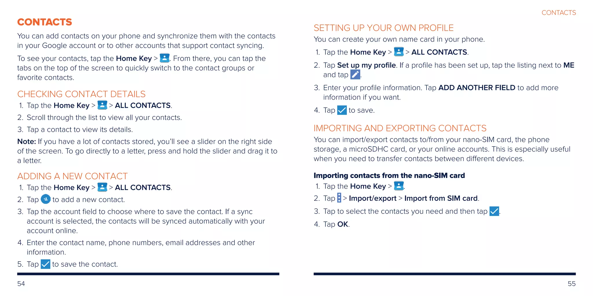 54 55
CONTACTS
CONTACTS
You can add contacts on your phone and synchronize them with the contacts
in your Google account or to other accounts that support contact syncing.
To see your contacts, tap the Home Key  . From there, you can tap the
tabs on the top of the screen to quickly switch to the contact groups or
favorite contacts.
CHECKING CONTACT DETAILS
	 1.	Tap the Home Key   ALL CONTACTS.
	2.	Scroll through the list to view all your contacts.
	3.	Tap a contact to view its details.
Note: If you have a lot of contacts stored, you’ll see a slider on the right side
of the screen. To go directly to a letter, press and hold the slider and drag it to
a letter.
ADDING A NEW CONTACT
	 1.	Tap the Home Key   ALL CONTACTS.
	2.	Tap to add a new contact.
	3.	Tap the account field to choose where to save the contact. If a sync
account is selected, the contacts will be synced automatically with your
account online.
	4.	Enter the contact name, phone numbers, email addresses and other
information.
	5.	Tap to save the contact.
SETTING UP YOUR OWN PROFILE
You can create your own name card in your phone.
	 1.	Tap the Home Key   ALL CONTACTS.
	2.	Tap Set up my profile. If a profile has been set up, tap the listing next to ME
and tap .
	3.	Enter your profile information. Tap ADD ANOTHER FIELD to add more
information if you want.
	4.	 Tap to save.
IMPORTING AND EXPORTING CONTACTS
You can import/export contacts to/from your nano-SIM card, the phone
storage, a microSDHC card, or your online accounts. This is especially useful
when you need to transfer contacts between different devices.
Importing contacts from the nano-SIM card
	 1.	Tap the Home Key  .
	2.	Tap  Import/export  Import from SIM card.
	3.	 Tap to select the contacts you need and then tap .
	4.	 Tap OK.
 