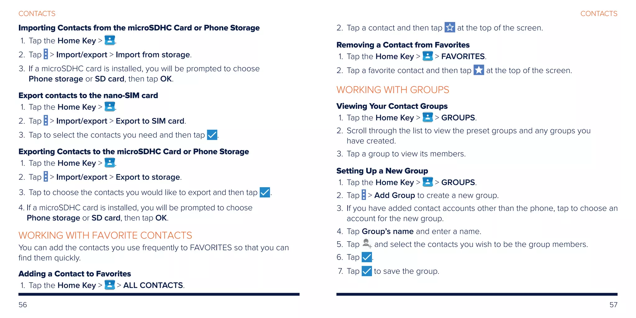 56 57
CONTACTSCONTACTS
Importing Contacts from the microSDHC Card or Phone Storage
	1.	 Tap the Home Key  .
	2.	Tap  Import/export  Import from storage.
	3.	If a microSDHC card is installed, you will be prompted to choose
Phone storage or SD card, then tap OK.
Export contacts to the nano-SIM card
	 1.	Tap the Home Key  .
	2.	 Tap  Import/export  Export to SIM card.
	3.	 Tap to select the contacts you need and then tap .
Exporting Contacts to the microSDHC Card or Phone Storage
	 1.	Tap the Home Key  .
	2.	 Tap  Import/export  Export to storage.
	3. 	Tap to choose the contacts you would like to export and then tap .
	4. If a microSDHC card is installed, you will be prompted to choose
Phone storage or SD card, then tap OK.
WORKING WITH FAVORITE CONTACTS
You can add the contacts you use frequently to FAVORITES so that you can
find them quickly.
Adding a Contact to Favorites
	 1.	Tap the Home Key   ALL CONTACTS.
	2.	Tap a contact and then tap at the top of the screen.
Removing a Contact from Favorites
	 1.	Tap the Home Key   FAVORITES.
	2.	Tap a favorite contact and then tap at the top of the screen.
WORKING WITH GROUPS
Viewing Your Contact Groups
	 1.	Tap the Home Key   GROUPS.
	2.	Scroll through the list to view the preset groups and any groups you
have created.
	3.	Tap a group to view its members.
Setting Up a New Group
	 1.	Tap the Home Key   GROUPS.
	2.	Tap  Add Group to create a new group.
	3.	If you have added contact accounts other than the phone, tap to choose an
account for the new group.
	4.	Tap Group’s name and enter a name.
	5.	Tap and select the contacts you wish to be the group members.
	6.	Tap .
	 7.	Tap to save the group.
 
