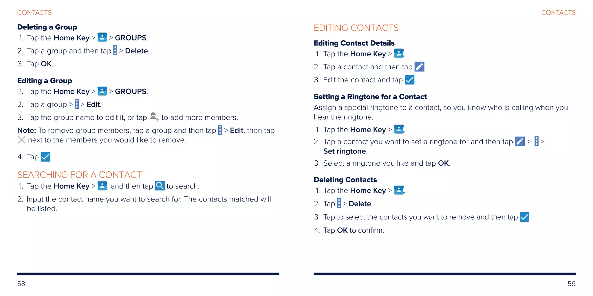 58 59
CONTACTSCONTACTS
Deleting a Group
	 1.	Tap the Home Key   GROUPS.
	2.	Tap a group and then tap  Delete.
	3.	Tap OK.
Editing a Group
	 1.	Tap the Home Key   GROUPS.
	2.	Tap a group   Edit.
	3.	Tap the group name to edit it, or tap to add more members.
Note: To remove group members, tap a group and then tap  Edit, then tap
next to the members you would like to remove.
	4.	Tap .
SEARCHING FOR A CONTACT
	 1.	Tap the Home Key  , and then tap to search.
	2.	Input the contact name you want to search for. The contacts matched will
be listed.
EDITING CONTACTS
Editing Contact Details
	 1.	Tap the Home Key  .
	2.	Tap a contact and then tap .
	3.	Edit the contact and tap .
Setting a Ringtone for a Contact
Assign a special ringtone to a contact, so you know who is calling when you
hear the ringtone.
	 1.	Tap the Home Key  .
	2.	Tap a contact you want to set a ringtone for and then tap  
Set ringtone.
	3.	Select a ringtone you like and tap OK.
Deleting Contacts
	 1.	Tap the Home Key  .
	2.	 Tap  Delete.
	3.	 Tap to select the contacts you want to remove and then tap .
	4.	 Tap OK to confirm.
 