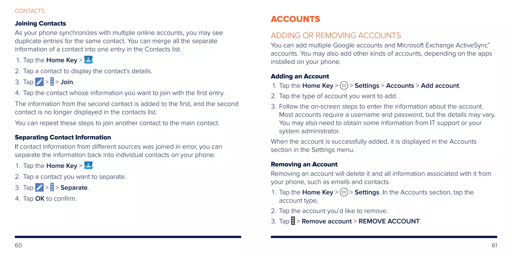 60 61
CONTACTS
Joining Contacts
As your phone synchronizes with multiple online accounts, you may see
duplicate entries for the same contact. You can merge all the separate
information of a contact into one entry in the Contacts list.
	1. 	Tap the Home Key  .
	2. 	Tap a contact to display the contact’s details.
	3. 	Tap   Join.
	4. 	Tap the contact whose information you want to join with the first entry.
The information from the second contact is added to the first, and the second
contact is no longer displayed in the contacts list.
You can repeat these steps to join another contact to the main contact.
Separating Contact Information
If contact information from different sources was joined in error, you can
separate the information back into individual contacts on your phone.
	1. 	Tap the Home Key  .
	2. 	Tap a contact you want to separate.
	3. 	Tap   Separate.
	4. 	Tap OK to confirm.
ACCOUNTS
ADDING OR REMOVING ACCOUNTS
You can add multiple Google accounts and Microsoft Exchange ActiveSync®
accounts. You may also add other kinds of accounts, depending on the apps
installed on your phone.
Adding an Account
	 1.	Tap the Home Key   Settings  Accounts  Add account.
	2.	Tap the type of account you want to add.
	3.	Follow the on-screen steps to enter the information about the account.
Most accounts require a username and password, but the details may vary.
You may also need to obtain some information from IT support or your
system administrator.
When the account is successfully added, it is displayed in the Accounts
section in the Settings menu.
Removing an Account
Removing an account will delete it and all information associated with it from
your phone, such as emails and contacts.
	 1.	Tap the Home Key   Settings. In the Accounts section, tap the
account type.
	2.	 Tap the account you’d like to remove.
	3.	 Tap  Remove account  REMOVE ACCOUNT.
 