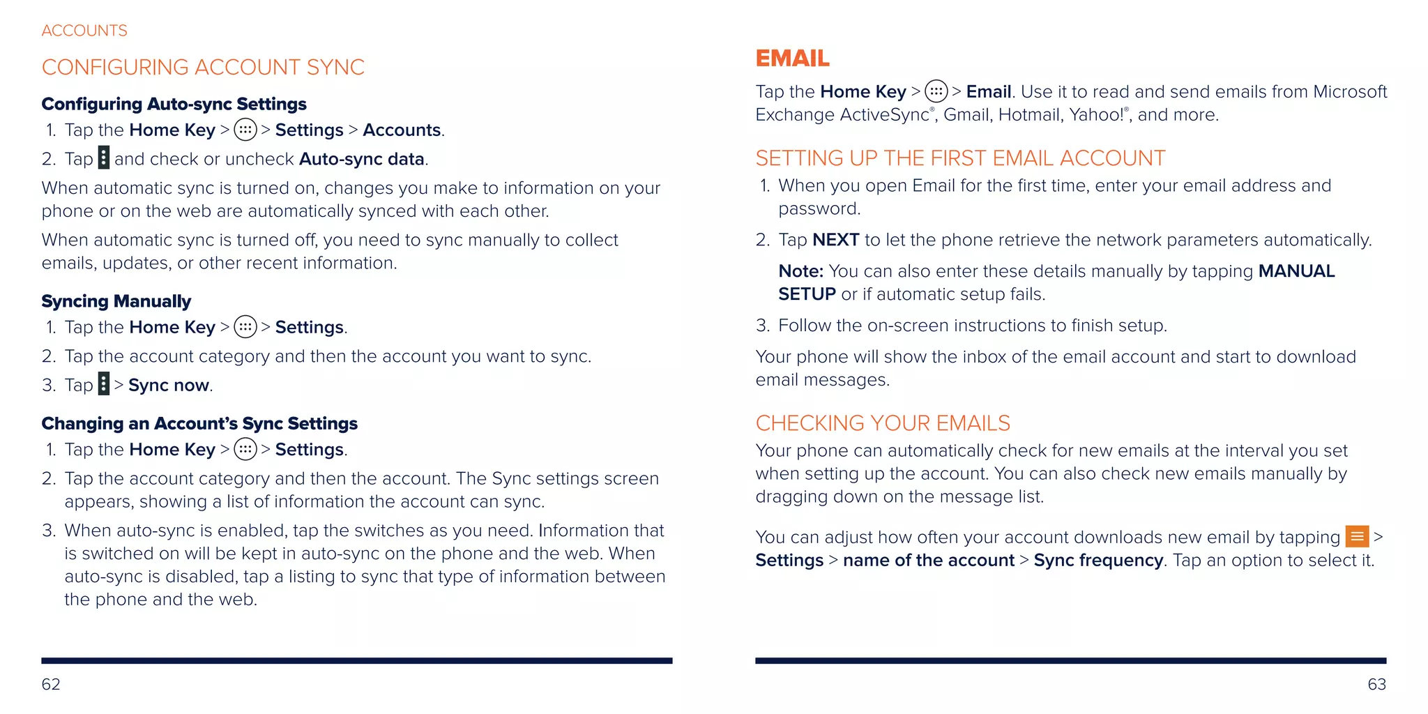 62 63
ACCOUNTS
CONFIGURING ACCOUNT SYNC
Configuring Auto-sync Settings
	 1.	Tap the Home Key   Settings  Accounts.
	2. 	 Tap and check or uncheck Auto-sync data.
When automatic sync is turned on, changes you make to information on your
phone or on the web are automatically synced with each other.
When automatic sync is turned off, you need to sync manually to collect
emails, updates, or other recent information.
Syncing Manually
	 1.	Tap the Home Key   Settings.
	2.	Tap the account category and then the account you want to sync.
	3.	Tap  Sync now.
Changing an Account’s Sync Settings
	 1.	Tap the Home Key   Settings.
	2.	Tap the account category and then the account. The Sync settings screen
appears, showing a list of information the account can sync.
	3.	When auto-sync is enabled, tap the switches as you need. Information that
is switched on will be kept in auto-sync on the phone and the web. When
auto-sync is disabled, tap a listing to sync that type of information between
the phone and the web.
EMAIL
Tap the Home Key   Email. Use it to read and send emails from Microsoft
Exchange ActiveSync®
, Gmail, Hotmail, Yahoo!®
, and more.
SETTING UP THE FIRST EMAIL ACCOUNT
	1.	When you open Email for the first time, enter your email address and
password.
	2.	Tap NEXT to let the phone retrieve the network parameters automatically.
Note: You can also enter these details manually by tapping MANUAL
SETUP or if automatic setup fails.
	3.	Follow the on-screen instructions to finish setup.
Your phone will show the inbox of the email account and start to download
email messages.
CHECKING YOUR EMAILS
Your phone can automatically check for new emails at the interval you set
when setting up the account. You can also check new emails manually by
dragging down on the message list.
You can adjust how often your account downloads new email by tapping 
Settings  name of the account  Sync frequency. Tap an option to select it.
 