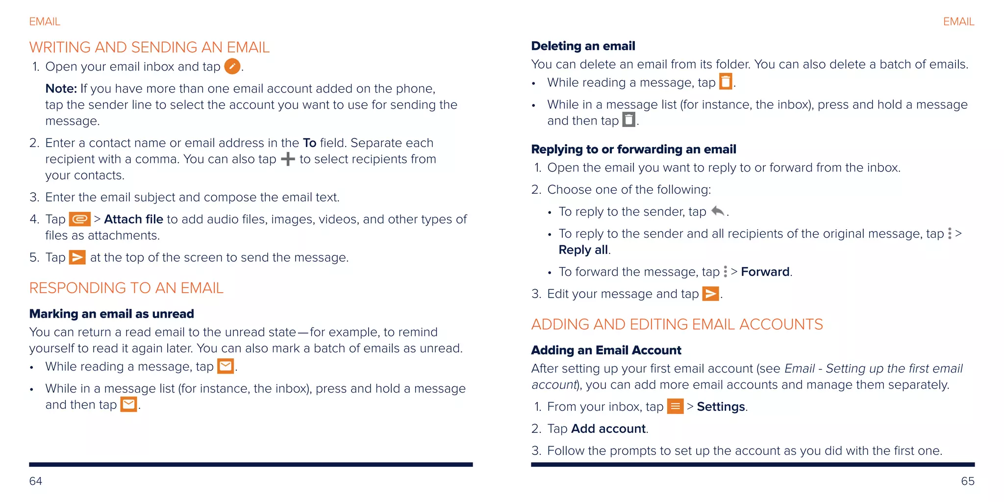 64 65
EMAIL
WRITING AND SENDING AN EMAIL
	1.	Open your email inbox and tap .
Note: If you have more than one email account added on the phone,
tap the sender line to select the account you want to use for sending the
message.
	2.	Enter a contact name or email address in the To field. Separate each
recipient with a comma. You can also tap to select recipients from
your contacts.
	3.	Enter the email subject and compose the email text.
	4.	Tap  Attach file to add audio files, images, videos, and other types of
files as attachments.
	5.	Tap at the top of the screen to send the message.
RESPONDING TO AN EMAIL
Marking an email as unread
You can return a read email to the unread state—for example, to remind
yourself to read it again later. You can also mark a batch of emails as unread.
•	While reading a message, tap .
•	While in a message list (for instance, the inbox), press and hold a message
and then tap .
Deleting an email
You can delete an email from its folder. You can also delete a batch of emails.
•	While reading a message, tap .
•	While in a message list (for instance, the inbox), press and hold a message
and then tap .
Replying to or forwarding an email
	1.	Open the email you want to reply to or forward from the inbox.
	2.	Choose one of the following:
• To reply to the sender, tap .
• To reply to the sender and all recipients of the original message, tap 
Reply all.
• To forward the message, tap  Forward.
	3.	Edit your message and tap .
ADDING AND EDITING EMAIL ACCOUNTS
Adding an Email Account
After setting up your first email account (see Email - Setting up the first email
account), you can add more email accounts and manage them separately.
	1.	From your inbox, tap  Settings.
	2.	Tap Add account.
	3.	Follow the prompts to set up the account as you did with the first one.
EMAIL
 