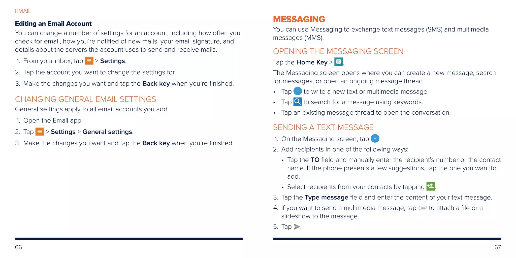 66 67
EMAIL
Editing an Email Account
You can change a number of settings for an account, including how often you
check for email, how you’re notified of new mails, your email signature, and
details about the servers the account uses to send and receive mails.
	1.	From your inbox, tap  Settings.
	2.	Tap the account you want to change the settings for.
	3.	Make the changes you want and tap the Back key when you’re finished.
CHANGING GENERAL EMAIL SETTINGS
General settings apply to all email accounts you add.
	1.	Open the Email app.
	2.	Tap  Settings  General settings.
	3.	Make the changes you want and tap the Back key when you’re finished.
MESSAGING
You can use Messaging to exchange text messages (SMS) and multimedia
messages (MMS).
OPENING THE MESSAGING SCREEN
Tap the Home Key  .
The Messaging screen opens where you can create a new message, search
for messages, or open an ongoing message thread.
•	Tap to write a new text or multimedia message.
•	Tap to search for a message using keywords.
•	Tap an existing message thread to open the conversation.
SENDING A TEXT MESSAGE
	1.	On the Messaging screen, tap .
	2.	Add recipients in one of the following ways:
• Tap the TO field and manually enter the recipient’s number or the contact
name. If the phone presents a few suggestions, tap the one you want to
add.
• Select recipients from your contacts by tapping .
	3.	Tap the Type message field and enter the content of your text message.
	4.	If you want to send a multimedia message, tap to attach a file or a
slideshow to the message.
	5.	Tap .
 