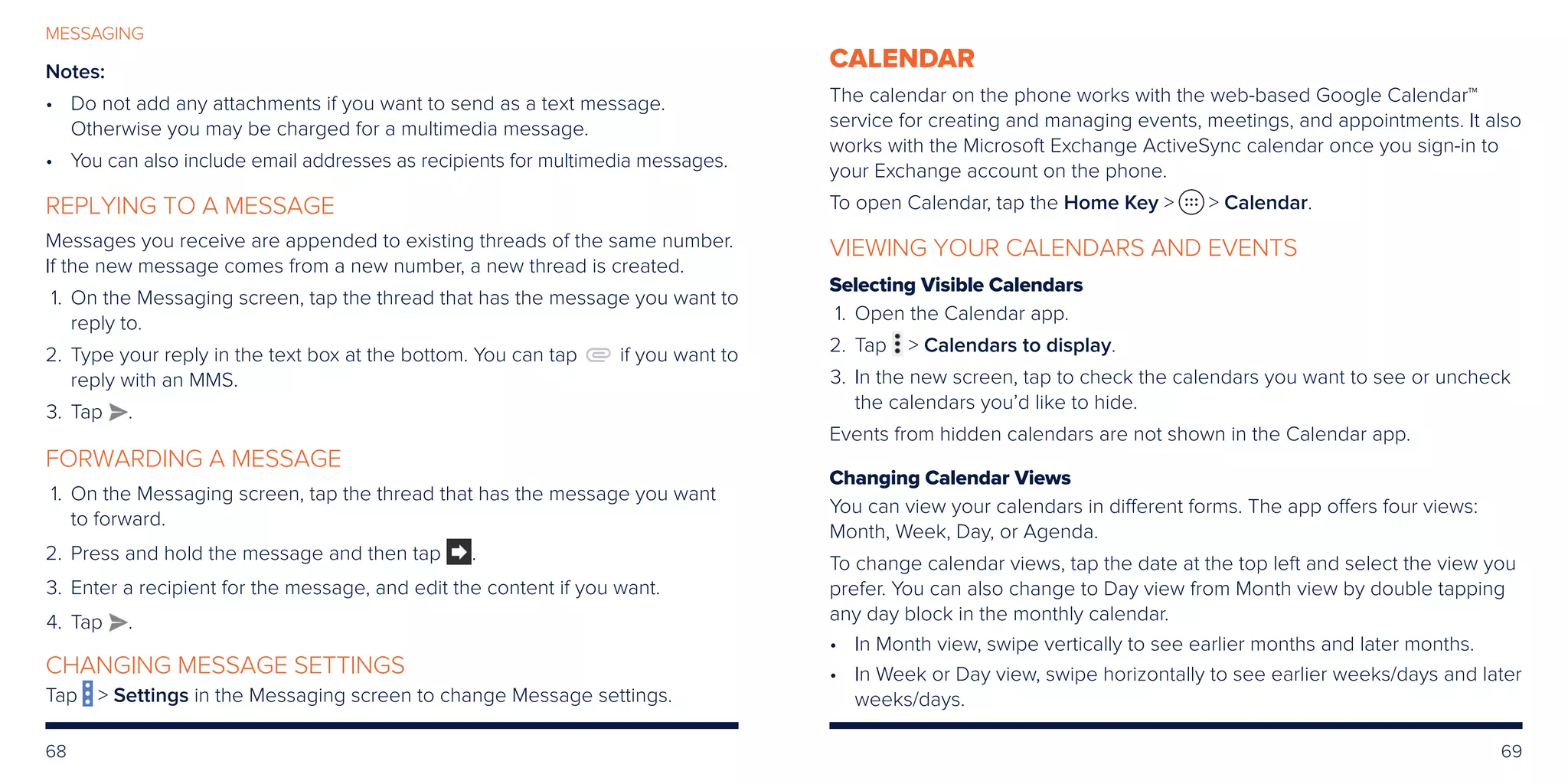 68 69
MESSAGING
Notes: 
•	Do not add any attachments if you want to send as a text message.
Otherwise you may be charged for a multimedia message.
•	You can also include email addresses as recipients for multimedia messages.
REPLYING TO A MESSAGE
Messages you receive are appended to existing threads of the same number.
If the new message comes from a new number, a new thread is created.
	1.	On the Messaging screen, tap the thread that has the message you want to
reply to.
	2.	Type your reply in the text box at the bottom. You can tap if you want to
reply with an MMS.
	3.	Tap .
FORWARDING A MESSAGE
	1.	On the Messaging screen, tap the thread that has the message you want
to forward.
	2.	 Press and hold the message and then tap .
	3.	 Enter a recipient for the message, and edit the content if you want.
	4.	 Tap .
CHANGING MESSAGE SETTINGS
Tap  Settings in the Messaging screen to change Message settings.
CALENDAR
The calendar on the phone works with the web-based Google Calendar™
service for creating and managing events, meetings, and appointments. It also
works with the Microsoft Exchange ActiveSync calendar once you sign-in to
your Exchange account on the phone.
To open Calendar, tap the Home Key   Calendar.
VIEWING YOUR CALENDARS AND EVENTS
Selecting Visible Calendars
	1.	Open the Calendar app.
	2.	Tap  Calendars to display.
	3.	In the new screen, tap to check the calendars you want to see or uncheck
the calendars you’d like to hide.
Events from hidden calendars are not shown in the Calendar app.
Changing Calendar Views
You can view your calendars in different forms. The app offers four views:
Month, Week, Day, or Agenda.
To change calendar views, tap the date at the top left and select the view you
prefer. You can also change to Day view from Month view by double tapping
any day block in the monthly calendar.
•	In Month view, swipe vertically to see earlier months and later months.
•	In Week or Day view, swipe horizontally to see earlier weeks/days and later
weeks/days.
 