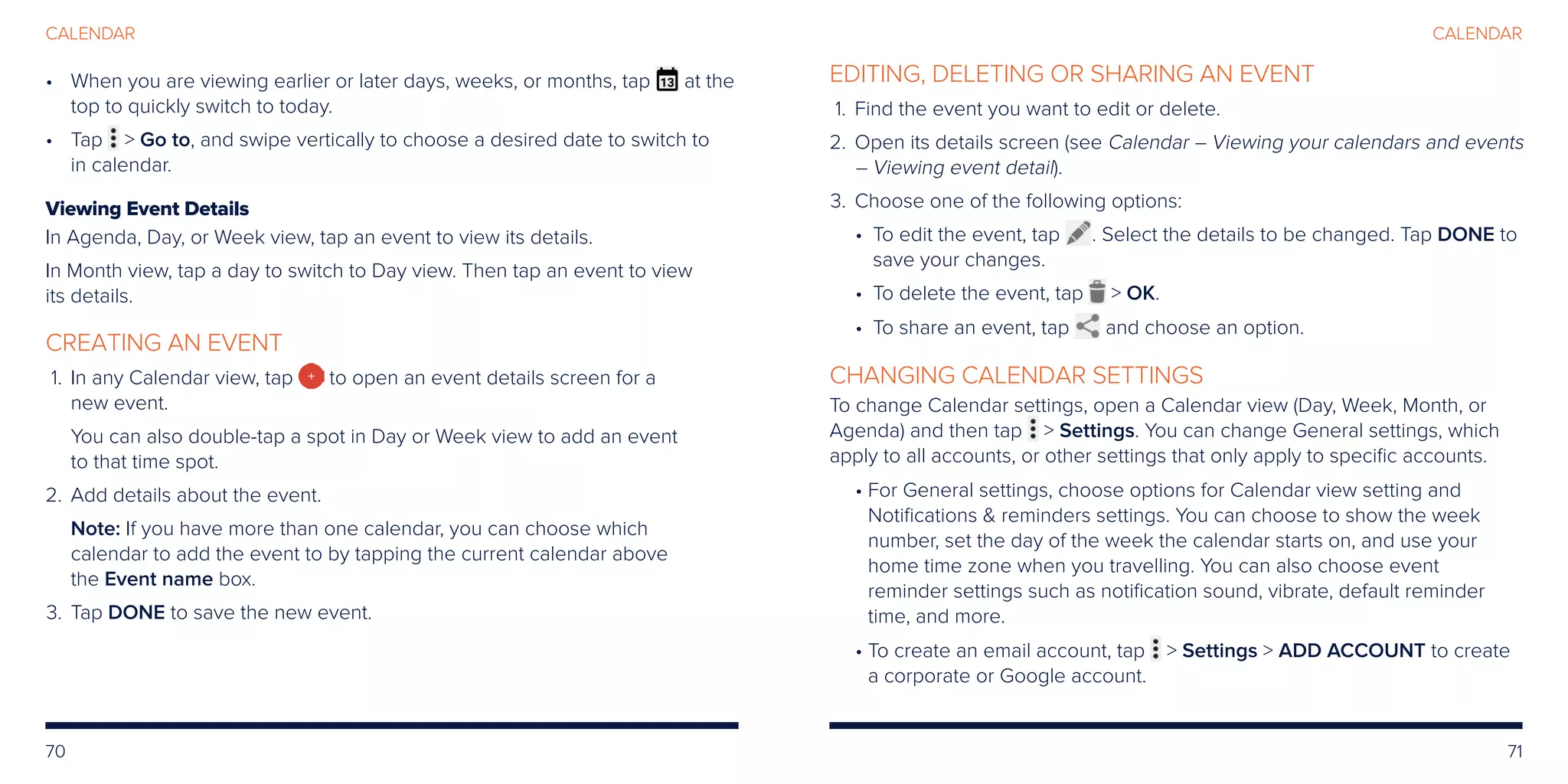 70 71
CALENDAR
•	When you are viewing earlier or later days, weeks, or months, tap at the
top to quickly switch to today.
•	Tap  Go to, and swipe vertically to choose a desired date to switch to
in calendar.
Viewing Event Details
In Agenda, Day, or Week view, tap an event to view its details.
In Month view, tap a day to switch to Day view. Then tap an event to view
its details.
CREATING AN EVENT
	1.	In any Calendar view, tap to open an event details screen for a
new event.
You can also double-tap a spot in Day or Week view to add an event
to that time spot.
	2.	Add details about the event.
Note: If you have more than one calendar, you can choose which
calendar to add the event to by tapping the current calendar above
the Event name box.
	3.	Tap DONE to save the new event.
EDITING, DELETING OR SHARING AN EVENT
	1.	Find the event you want to edit or delete.
	2.	Open its details screen (see Calendar – Viewing your calendars and events
– Viewing event detail).
	3.	Choose one of the following options:
• To edit the event, tap . Select the details to be changed. Tap DONE to
save your changes.
• To delete the event, tap  OK.
• To share an event, tap and choose an option.
CHANGING CALENDAR SETTINGS
To change Calendar settings, open a Calendar view (Day, Week, Month, or
Agenda) and then tap  Settings. You can change General settings, which
apply to all accounts, or other settings that only apply to specific accounts.
• For General settings, choose options for Calendar view setting and
Notifications  reminders settings. You can choose to show the week
number, set the day of the week the calendar starts on, and use your
home time zone when you travelling. You can also choose event
reminder settings such as notification sound, vibrate, default reminder
time, and more.
• To create an email account, tap  Settings  ADD ACCOUNT to create
a corporate or Google account.
CALENDAR
 
