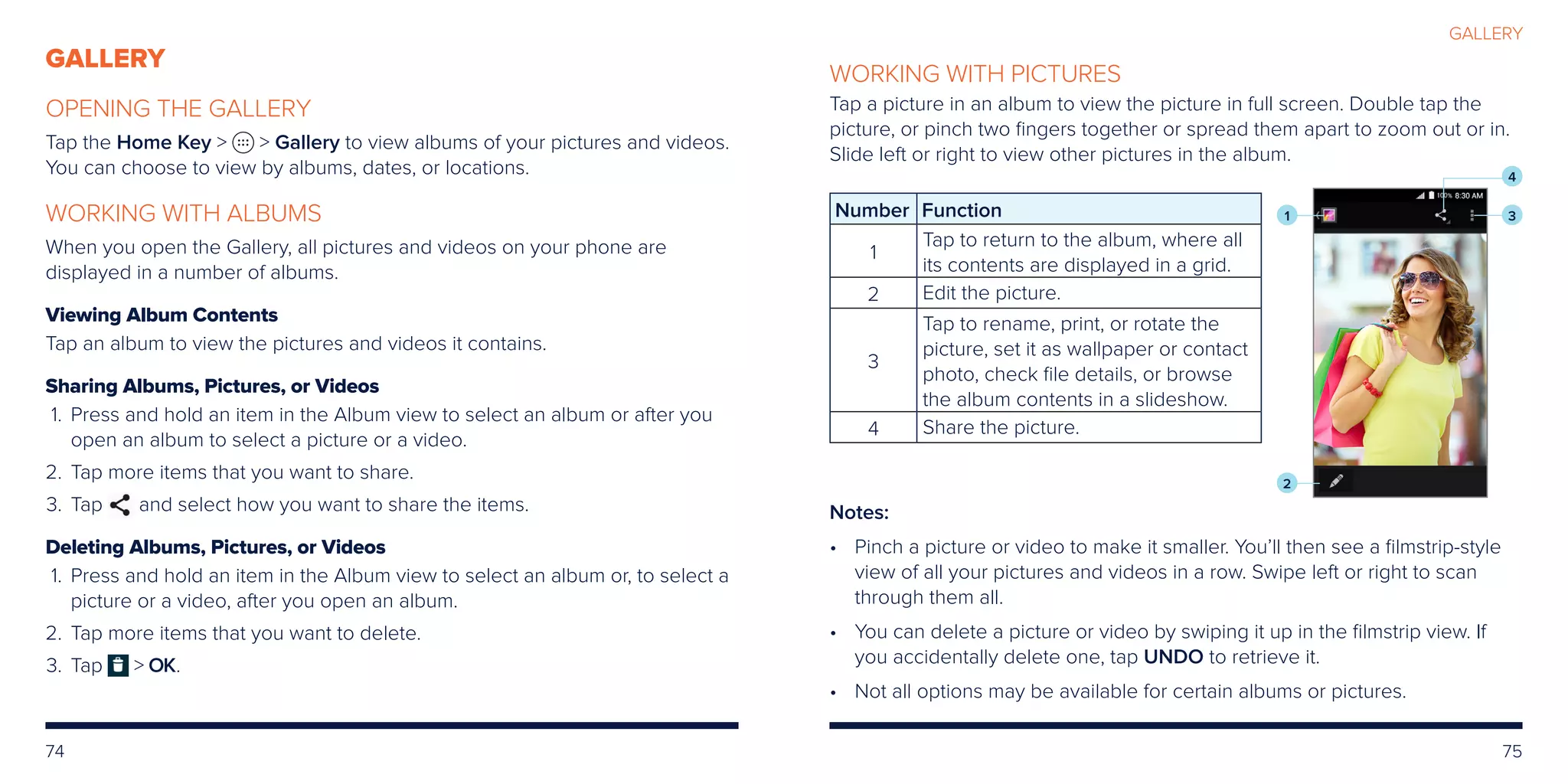 74 75
GALLERY
OPENING THE GALLERY
Tap the Home Key   Gallery to view albums of your pictures and videos.
You can choose to view by albums, dates, or locations.
WORKING WITH ALBUMS
When you open the Gallery, all pictures and videos on your phone are
displayed in a number of albums.
Viewing Album Contents
Tap an album to view the pictures and videos it contains.
Sharing Albums, Pictures, or Videos
	1.	Press and hold an item in the Album view to select an album or after you
open an album to select a picture or a video.
	2.	Tap more items that you want to share.
	3.	Tap and select how you want to share the items.
Deleting Albums, Pictures, or Videos
	1.	Press and hold an item in the Album view to select an album or, to select a
picture or a video, after you open an album.
	2.	Tap more items that you want to delete.
	3.	Tap  OK.
WORKING WITH PICTURES
Tap a picture in an album to view the picture in full screen. Double tap the
picture, or pinch two fingers together or spread them apart to zoom out or in.
Slide left or right to view other pictures in the album.
Number Function
1
Tap to return to the album, where all
its contents are displayed in a grid.
2 Edit the picture.
3
Tap to rename, print, or rotate the
picture, set it as wallpaper or contact
photo, check file details, or browse
the album contents in a slideshow.
4 Share the picture.
Notes:
•	Pinch a picture or video to make it smaller. You’ll then see a filmstrip-style
view of all your pictures and videos in a row. Swipe left or right to scan
through them all.
• 	You can delete a picture or video by swiping it up in the filmstrip view. If
you accidentally delete one, tap UNDO to retrieve it.
• 	 Not all options may be available for certain albums or pictures.
1 3
4
2
GALLERY
 