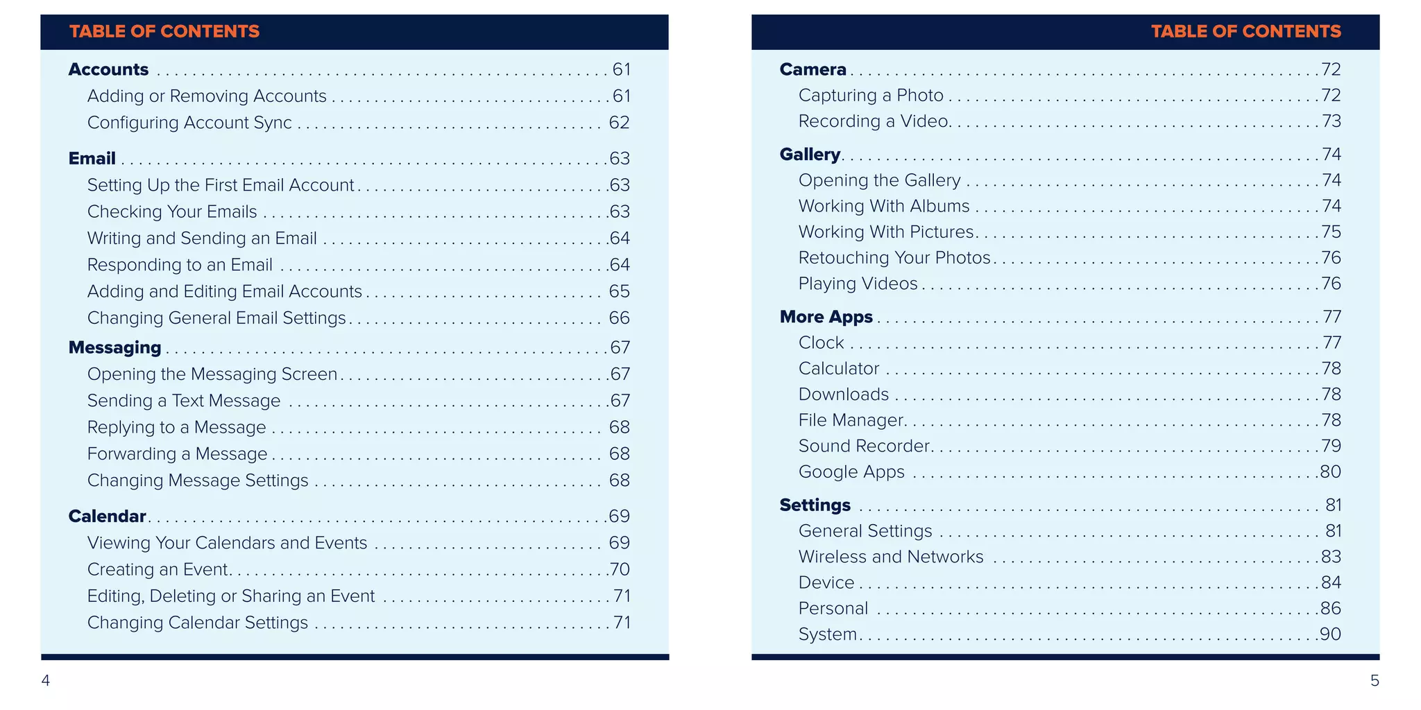 4 5
Accounts .  .  .  .  .  .  .  .  .  .  .  .  .  .  .  .  .  .  .  .  .  .  .  .  .  .  .  .  .  .  .  .  .  .  .  .  .  .  .  .  .  .  .  .  .  .  .  .  .  .  .  . 61
Adding or Removing Accounts.  .  .  .  .  .  .  .  .  .  .  .  .  .  .  .  .  .  .  .  .  .  .  .  .  .  .  .  .  .  .  .  . 61
Configuring Account Sync.  .  .  .  .  .  .  .  .  .  .  .  .  .  .  .  .  .  .  .  .  .  .  .  .  .  .  .  .  .  .  .  .  .  .  .  . 62
Email.  .  .  .  .  .  .  .  .  .  .  .  .  .  .  .  .  .  .  .  .  .  .  .  .  .  .  .  .  .  .  .  .  .  .  .  .  .  .  .  .  .  .  .  .  .  .  .  .  .  .  .  .  .  . 63
Setting Up the First Email Account.  .  .  .  .  .  .  .  .  .  .  .  .  .  .  .  .  .  .  .  .  .  .  .  .  .  .  .  .  . 63
Checking Your Emails.  .  .  .  .  .  .  .  .  .  .  .  .  .  .  .  .  .  .  .  .  .  .  .  .  .  .  .  .  .  .  .  .  .  .  .  .  .  .  .  . 63
Writing and Sending an Email.  .  .  .  .  .  .  .  .  .  .  .  .  .  .  .  .  .  .  .  .  .  .  .  .  .  .  .  .  .  .  .  .  . 64
Responding to an Email.  .  .  .  .  .  .  .  .  .  .  .  .  .  .  .  .  .  .  .  .  .  .  .  .  .  .  .  .  .  .  .  .  .  .  .  .  .  . 64
Adding and Editing Email Accounts.  .  .  .  .  .  .  .  .  .  .  .  .  .  .  .  .  .  .  .  .  .  .  .  .  .  .  .  . 65
Changing General Email Settings. .  .  .  .  .  .  .  .  .  .  .  .  .  .  .  .  .  .  .  .  .  .  .  .  .  .  .  .  .  . 66
Messaging.  .  .  .  .  .  .  .  .  .  .  .  .  .  .  .  .  .  .  .  .  .  .  .  .  .  .  .  .  .  .  .  .  .  .  .  .  .  .  .  .  .  .  .  .  .  .  .  .  . 67
Opening the Messaging Screen. .  .  .  .  .  .  .  .  .  .  .  .  .  .  .  .  .  .  .  .  .  .  .  .  .  .  .  .  .  .  . 67
Sending a Text Message .  .  .  .  .  .  .  .  .  .  .  .  .  .  .  .  .  .  .  .  .  .  .  .  .  .  .  .  .  .  .  .  .  .  .  .  .  . 67
Replying to a Message.  .  .  .  .  .  .  .  .  .  .  .  .  .  .  .  .  .  .  .  .  .  .  .  .  .  .  .  .  .  .  .  .  .  .  .  .  .  .  . 68
Forwarding a Message.  .  .  .  .  .  .  .  .  .  .  .  .  .  .  .  .  .  .  .  .  .  .  .  .  .  .  .  .  .  .  .  .  .  .  .  .  .  .  . 68
Changing Message Settings.  .  .  .  .  .  .  .  .  .  .  .  .  .  .  .  .  .  .  .  .  .  .  .  .  .  .  .  .  .  .  .  .  .  . 68
Calendar. .  .  .  .  .  .  .  .  .  .  .  .  .  .  .  .  .  .  .  .  .  .  .  .  .  .  .  .  .  .  .  .  .  .  .  .  .  .  .  .  .  .  .  .  .  .  .  .  .  .  . 69
Viewing Your Calendars and Events.  .  .  .  .  .  .  .  .  .  .  .  .  .  .  .  .  .  .  .  .  .  .  .  .  .  .  . 69
Creating an Event. .  .  .  .  .  .  .  .  .  .  .  .  .  .  .  .  .  .  .  .  .  .  .  .  .  .  .  .  .  .  .  .  .  .  .  .  .  .  .  .  .  .  .  . 70
Editing, Deleting or Sharing an Event .  .  .  .  .  .  .  .  .  .  .  .  .  .  .  .  .  .  .  .  .  .  .  .  .  .  . 71
Changing Calendar Settings.  .  .  .  .  .  .  .  .  .  .  .  .  .  .  .  .  .  .  .  .  .  .  .  .  .  .  .  .  .  .  .  .  .  . 71
Camera.  .  .  .  .  .  .  .  .  .  .  .  .  .  .  .  .  .  .  .  .  .  .  .  .  .  .  .  .  .  .  .  .  .  .  .  .  .  .  .  .  .  .  .  .  .  .  .  .  .  .  .  . 72
Capturing a Photo.  .  .  .  .  .  .  .  .  .  .  .  .  .  .  .  .  .  .  .  .  .  .  .  .  .  .  .  .  .  .  .  .  .  .  .  .  .  .  .  .  . 72
Recording a Video. . . . . . . . . . . . . . . . . . . . . . . . . . . . . . . . . . . . . . . . . . 73
Gallery. .  .  .  .  .  .  .  .  .  .  .  .  .  .  .  .  .  .  .  .  .  .  .  .  .  .  .  .  .  .  .  .  .  .  .  .  .  .  .  .  .  .  .  .  .  .  .  .  .  .  .  .  . 74
Opening the Gallery.  .  .  .  .  .  .  .  .  .  .  .  .  .  .  .  .  .  .  .  .  .  .  .  .  .  .  .  .  .  .  .  .  .  .  .  .  .  .  . 74
Working With Albums.  .  .  .  .  .  .  .  .  .  .  .  .  .  .  .  .  .  .  .  .  .  .  .  .  .  .  .  .  .  .  .  .  .  .  .  .  .  . 74
Working With Pictures. .  .  .  .  .  .  .  .  .  .  .  .  .  .  .  .  .  .  .  .  .  .  .  .  .  .  .  .  .  .  .  .  .  .  .  .  .  . 75
Retouching Your Photos. .  .  .  .  .  .  .  .  .  .  .  .  .  .  .  .  .  .  .  .  .  .  .  .  .  .  .  .  .  .  .  .  .  .  .  . 76
Playing Videos.  .  .  .  .  .  .  .  .  .  .  .  .  .  .  .  .  .  .  .  .  .  .  .  .  .  .  .  .  .  .  .  .  .  .  .  .  .  .  .  .  .  .  .  . 76
More Apps.  .  .  .  .  .  .  .  .  .  .  .  .  .  .  .  .  .  .  .  .  .  .  .  .  .  .  .  .  .  .  .  .  .  .  .  .  .  .  .  .  .  .  .  .  .  .  .  .  . 77
Clock.  .  .  .  .  .  .  .  .  .  .  .  .  .  .  .  .  .  .  .  .  .  .  .  .  .  .  .  .  .  .  .  .  .  .  .  .  .  .  .  .  .  .  .  .  .  .  .  .  .  .  .  . 77
Calculator.  .  .  .  .  .  .  .  .  .  .  .  .  .  .  .  .  .  .  .  .  .  .  .  .  .  .  .  .  .  .  .  .  .  .  .  .  .  .  .  .  .  .  .  .  .  .  .  . 78
Downloads.  .  .  .  .  .  .  .  .  .  .  .  .  .  .  .  .  .  .  .  .  .  .  .  .  .  .  .  .  .  .  .  .  .  .  .  .  .  .  .  .  .  .  .  .  .  .  . 78
File Manager. .  .  .  .  .  .  .  .  .  .  .  .  .  .  .  .  .  .  .  .  .  .  .  .  .  .  .  .  .  .  .  .  .  .  .  .  .  .  .  .  .  .  .  .  .  . 78
Sound Recorder. .  .  .  .  .  .  .  .  .  .  .  .  .  .  .  .  .  .  .  .  .  .  .  .  .  .  .  .  .  .  .  .  .  .  .  .  .  .  .  .  .  .  . 79
Google Apps.  .  .  .  .  .  .  .  .  .  .  .  .  .  .  .  .  .  .  .  .  .  .  .  .  .  .  .  .  .  .  .  .  .  .  .  .  .  .  .  .  .  .  .  .  . 80
Settings .  .  .  .  .  .  .  .  .  .  .  .  .  .  .  .  .  .  .  .  .  .  .  .  .  .  .  .  .  .  .  .  .  .  .  .  .  .  .  .  .  .  .  .  .  .  .  .  .  .  .  .  . 81
General Settings.  .  .  .  .  .  .  .  .  .  .  .  .  .  .  .  .  .  .  .  .  .  .  .  .  .  .  .  .  .  .  .  .  .  .  .  .  .  .  .  .  .  .  . 81
Wireless and Networks .  .  .  .  .  .  .  .  .  .  .  .  .  .  .  .  .  .  .  .  .  .  .  .  .  .  .  .  .  .  .  .  .  .  .  .  . 83
Device.  .  .  .  .  .  .  .  .  .  .  .  .  .  .  .  .  .  .  .  .  .  .  .  .  .  .  .  .  .  .  .  .  .  .  .  .  .  .  .  .  .  .  .  .  .  .  .  .  .  .  . 84
Personal .  .  .  .  .  .  .  .  .  .  .  .  .  .  .  .  .  .  .  .  .  .  .  .  .  .  .  .  .  .  .  .  .  .  .  .  .  .  .  .  .  .  .  .  .  .  .  .  .  . 86
System. .  .  .  .  .  .  .  .  .  .  .  .  .  .  .  .  .  .  .  .  .  .  .  .  .  .  .  .  .  .  .  .  .  .  .  .  .  .  .  .  .  .  .  .  .  .  .  .  .  .  . 90
TABLE OF CONTENTSTABLE OF CONTENTS
 
