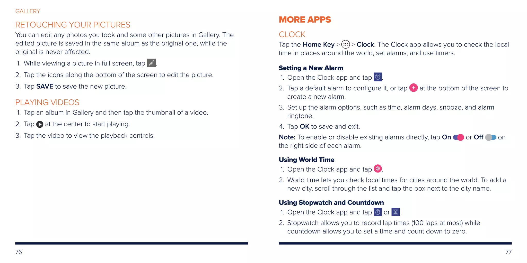 76 77
GALLERY
RETOUCHING YOUR PICTURES
You can edit any photos you took and some other pictures in Gallery. The
edited picture is saved in the same album as the original one, while the
original is never affected.
	1.	While viewing a picture in full screen, tap .
	2.	Tap the icons along the bottom of the screen to edit the picture.
	3.	Tap SAVE to save the new picture.
PLAYING VIDEOS
	1.	Tap an album in Gallery and then tap the thumbnail of a video.
	2.	Tap at the center to start playing.
	3.	Tap the video to view the playback controls.
MORE APPS
CLOCK
Tap the Home Key   Clock. The Clock app allows you to check the local
time in places around the world, set alarms, and use timers.
Setting a New Alarm
	1.	Open the Clock app and tap .
	2.	Tap a default alarm to configure it, or tap at the bottom of the screen to
create a new alarm.
	3.	Set up the alarm options, such as time, alarm days, snooze, and alarm
ringtone.
	4.	Tap OK to save and exit.
Note: To enable or disable existing alarms directly, tap On or Off on
the right side of each alarm.
Using World Time
	1.	Open the Clock app and tap .
	2.	World time lets you check local times for cities around the world. To add a
new city, scroll through the list and tap the box next to the city name.
Using Stopwatch and Countdown
	1.	Open the Clock app and tap or .
	2.	Stopwatch allows you to record lap times (100 laps at most) while
countdown allows you to set a time and count down to zero.
 