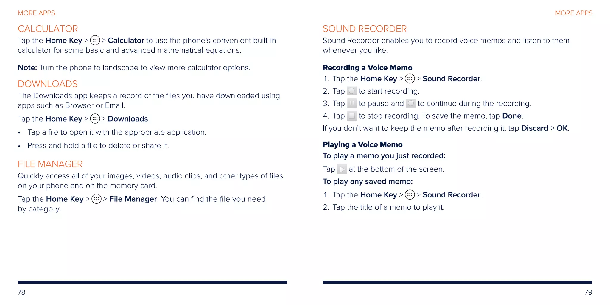 78 79
MORE APPS
CALCULATOR
Tap the Home Key   Calculator to use the phone’s convenient built-in
calculator for some basic and advanced mathematical equations.
Note: Turn the phone to landscape to view more calculator options.
DOWNLOADS
The Downloads app keeps a record of the files you have downloaded using
apps such as Browser or Email.
Tap the Home Key   Downloads.
•	Tap a file to open it with the appropriate application.
•	Press and hold a file to delete or share it.
FILE MANAGER
Quickly access all of your images, videos, audio clips, and other types of files
on your phone and on the memory card.
Tap the Home Key   File Manager. You can find the file you need
by category.
SOUND RECORDER
Sound Recorder enables you to record voice memos and listen to them
whenever you like.
Recording a Voice Memo
	1.	 Tap the Home Key   Sound Recorder.
	2.	 Tap to start recording.
	3.	 Tap to pause and to continue during the recording.
	4.	 Tap to stop recording. To save the memo, tap Done.
If you don’t want to keep the memo after recording it, tap Discard  OK.
Playing a Voice Memo
To play a memo you just recorded:
Tap at the bottom of the screen.
To play any saved memo:
	1.	 Tap the Home Key   Sound Recorder.
	2.	 Tap the title of a memo to play it.
MORE APPS
 