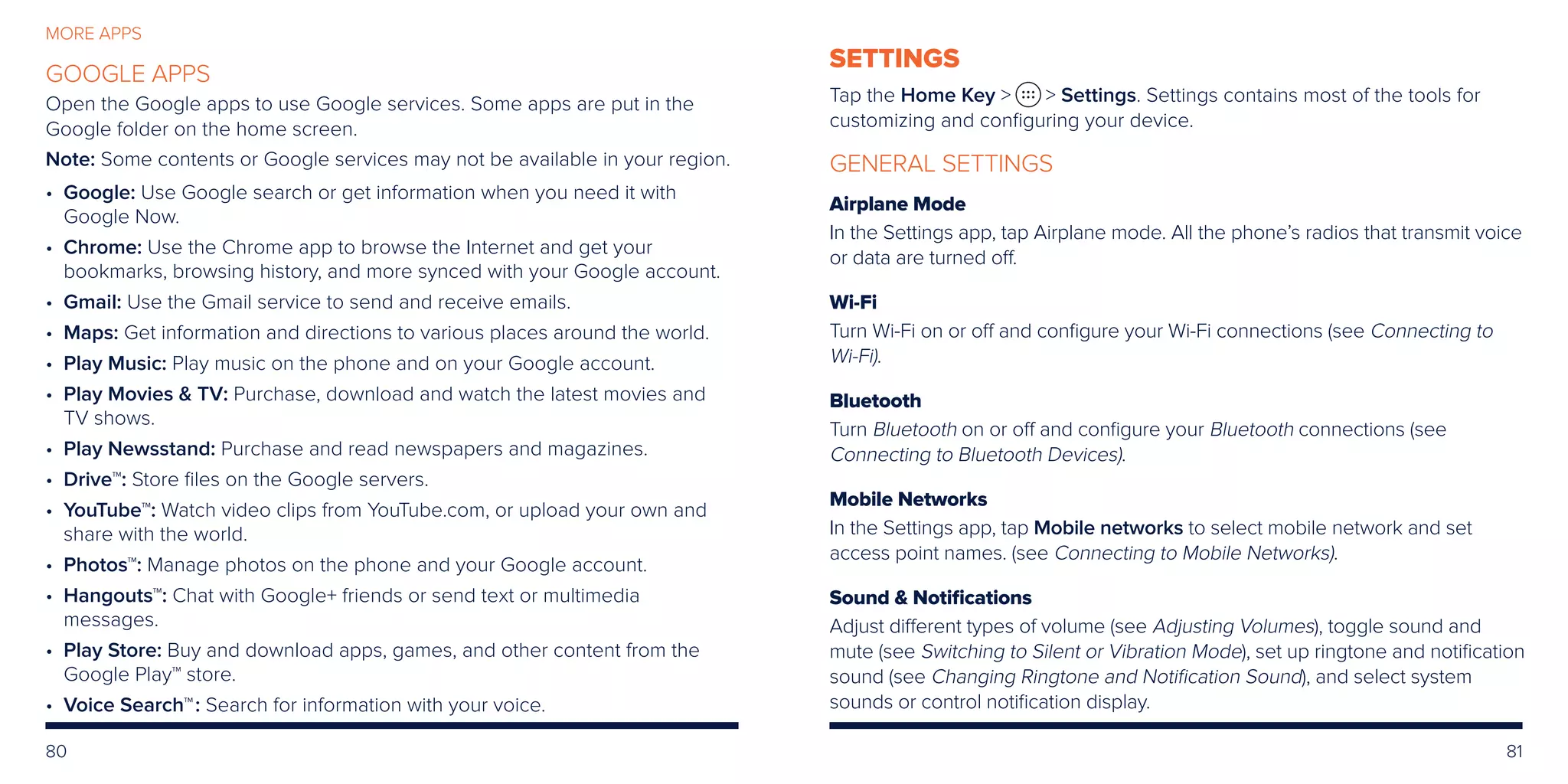 80 81
MORE APPS
GOOGLE APPS
Open the Google apps to use Google services. Some apps are put in the
Google folder on the home screen.
Note: Some contents or Google services may not be available in your region.
• Google: Use Google search or get information when you need it with
Google Now.
• Chrome: Use the Chrome app to browse the Internet and get your
bookmarks, browsing history, and more synced with your Google account.
• Gmail: Use the Gmail service to send and receive emails.
• Maps: Get information and directions to various places around the world.
• Play Music: Play music on the phone and on your Google account.
• Play Movies  TV: Purchase, download and watch the latest movies and
TV shows.
• Play Newsstand: Purchase and read newspapers and magazines.
• Drive™: Store files on the Google servers.
• YouTube™: Watch video clips from YouTube.com, or upload your own and
share with the world.
• Photos™: Manage photos on the phone and your Google account.
• Hangouts™: Chat with Google+ friends or send text or multimedia
messages.
• Play Store: Buy and download apps, games, and other content from the
Google Play™ store.
• Voice Search™: Search for information with your voice.
SETTINGS
Tap the Home Key   Settings. Settings contains most of the tools for
customizing and configuring your device.
GENERAL SETTINGS
Airplane Mode
In the Settings app, tap Airplane mode. All the phone’s radios that transmit voice
or data are turned off.
Wi-Fi
Turn Wi-Fi on or off and configure your Wi-Fi connections (see Connecting to
Wi-Fi).
Bluetooth
Turn Bluetooth on or off and configure your Bluetooth connections (see
Connecting to Bluetooth Devices).
Mobile Networks
In the Settings app, tap Mobile networks to select mobile network and set
access point names. (see Connecting to Mobile Networks).
Sound  Notifications
Adjust different types of volume (see Adjusting Volumes), toggle sound and
mute (see Switching to Silent or Vibration Mode), set up ringtone and notification
sound (see Changing Ringtone and Notification Sound), and select system
sounds or control notification display.
 