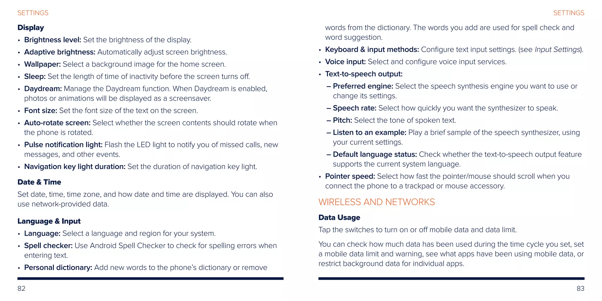 82 83
SETTINGS
Display
• Brightness level: Set the brightness of the display.
• Adaptive brightness: Automatically adjust screen brightness.
• Wallpaper: Select a background image for the home screen.
• Sleep: Set the length of time of inactivity before the screen turns off.
• Daydream: Manage the Daydream function. When Daydream is enabled,
photos or animations will be displayed as a screensaver.
• Font size: Set the font size of the text on the screen.
• Auto-rotate screen: Select whether the screen contents should rotate when
the phone is rotated.
• Pulse notification light: Flash the LED light to notify you of missed calls, new
messages, and other events.
• Navigation key light duration: Set the duration of navigation key light.
Date  Time
Set date, time, time zone, and how date and time are displayed. You can also
use network-provided data.
Language  Input
• Language: Select a language and region for your system.
• Spell checker: Use Android Spell Checker to check for spelling errors when
entering text.
• Personal dictionary: Add new words to the phone’s dictionary or remove
words from the dictionary. The words you add are used for spell check and
word suggestion.
• Keyboard  input methods: Configure text input settings. (see Input Settings).
• Voice input: Select and configure voice input services.
• Text-to-speech output:
– Preferred engine: Select the speech synthesis engine you want to use or
change its settings.
– Speech rate: Select how quickly you want the synthesizer to speak.
– Pitch: Select the tone of spoken text.
– Listen to an example: Play a brief sample of the speech synthesizer, using
your current settings.
– Default language status: Check whether the text-to-speech output feature
supports the current system language.
• Pointer speed: Select how fast the pointer/mouse should scroll when you
connect the phone to a trackpad or mouse accessory.
WIRELESS AND NETWORKS
Data Usage
Tap the switches to turn on or off mobile data and data limit.
You can check how much data has been used during the time cycle you set, set
a mobile data limit and warning, see what apps have been using mobile data, or
restrict background data for individual apps.
SETTINGS
 