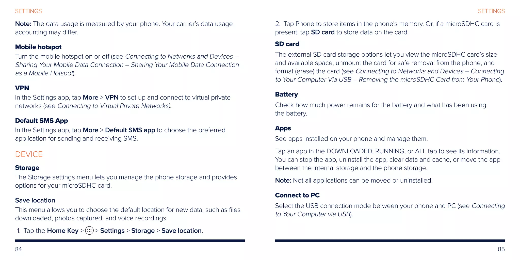 84 85
SETTINGSSETTINGS
Note: The data usage is measured by your phone. Your carrier’s data usage
accounting may differ.
Mobile hotspot
Turn the mobile hotspot on or off (see Connecting to Networks and Devices –
Sharing Your Mobile Data Connection – Sharing Your Mobile Data Connection
as a Mobile Hotspot).
VPN
In the Settings app, tap More  VPN to set up and connect to virtual private
networks (see Connecting to Virtual Private Networks).
Default SMS App
In the Settings app, tap More  Default SMS app to choose the preferred
application for sending and receiving SMS.
DEVICE
Storage
The Storage settings menu lets you manage the phone storage and provides
options for your microSDHC card.
Save location
This menu allows you to choose the default location for new data, such as files
downloaded, photos captured, and voice recordings.
	1.	 Tap the Home Key   Settings  Storage  Save location.
	2.	 Tap Phone to store items in the phone’s memory. Or, if a microSDHC card is
present, tap SD card to store data on the card.
SD card
The external SD card storage options let you view the microSDHC card’s size
and available space, unmount the card for safe removal from the phone, and
format (erase) the card (see Connecting to Networks and Devices – Connecting
to Your Computer Via USB – Removing the microSDHC Card from Your Phone).
Battery
Check how much power remains for the battery and what has been using
the battery.
Apps
See apps installed on your phone and manage them.
Tap an app in the DOWNLOADED, RUNNING, or ALL tab to see its information.
You can stop the app, uninstall the app, clear data and cache, or move the app
between the internal storage and the phone storage.
Note: Not all applications can be moved or uninstalled.
Connect to PC
Select the USB connection mode between your phone and PC (see Connecting
to Your Computer via USB).
 