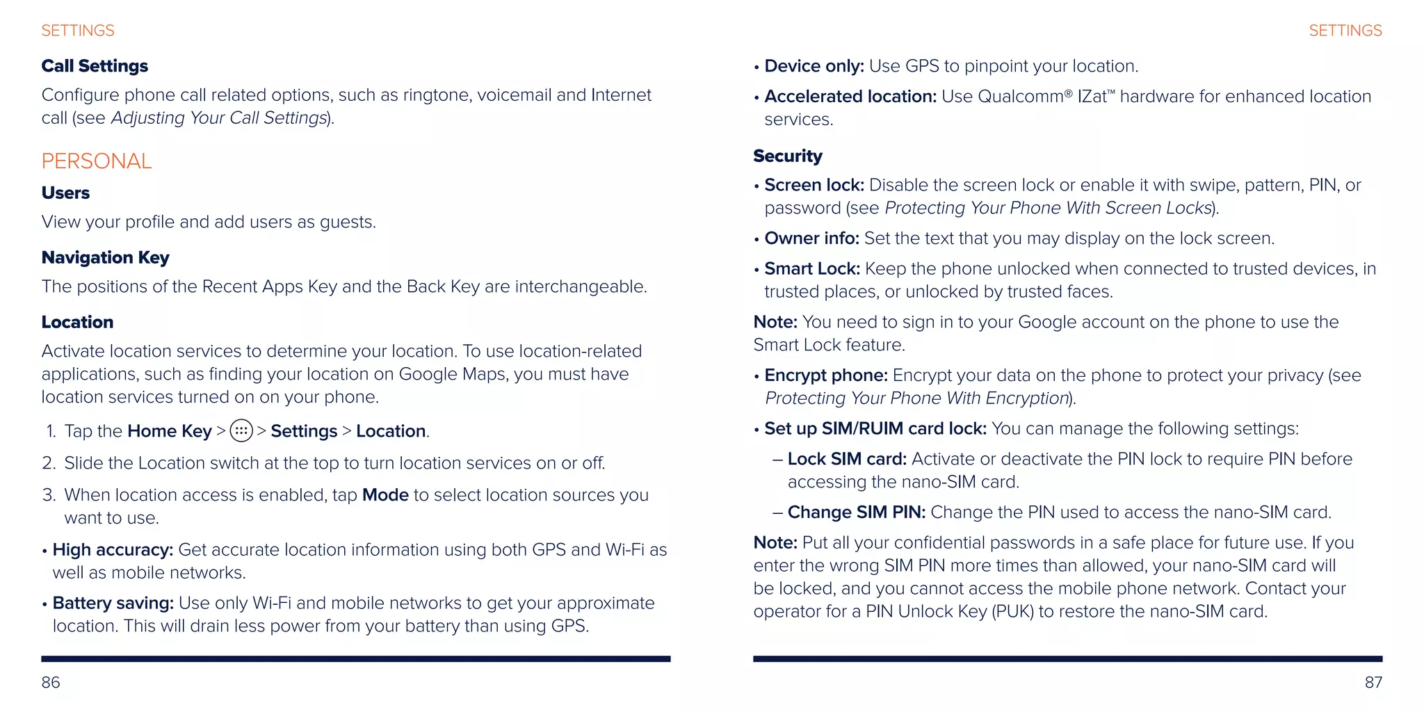 86 87
SETTINGSSETTINGS
Call Settings
Configure phone call related options, such as ringtone, voicemail and Internet
call (see Adjusting Your Call Settings).
PERSONAL
Users
View your profile and add users as guests.
Navigation Key
The positions of the Recent Apps Key and the Back Key are interchangeable.
Location
Activate location services to determine your location. To use location-related
applications, such as finding your location on Google Maps, you must have
location services turned on on your phone.
	1.	 Tap the Home Key   Settings  Location.
	2.	Slide the Location switch at the top to turn location services on or off.
	3.	When location access is enabled, tap Mode to select location sources you
want to use.
• High accuracy: Get accurate location information using both GPS and Wi-Fi as
well as mobile networks.
• Battery saving: Use only Wi-Fi and mobile networks to get your approximate
location. This will drain less power from your battery than using GPS.
• Device only: Use GPS to pinpoint your location.
• Accelerated location: Use Qualcomm® IZat™ hardware for enhanced location
services.
Security
• Screen lock: Disable the screen lock or enable it with swipe, pattern, PIN, or
password (see Protecting Your Phone With Screen Locks).
• Owner info: Set the text that you may display on the lock screen.
• Smart Lock: Keep the phone unlocked when connected to trusted devices, in
trusted places, or unlocked by trusted faces.
Note: You need to sign in to your Google account on the phone to use the
Smart Lock feature.
• Encrypt phone: Encrypt your data on the phone to protect your privacy (see
Protecting Your Phone With Encryption).
• Set up SIM/RUIM card lock: You can manage the following settings:
– Lock SIM card: Activate or deactivate the PIN lock to require PIN before
accessing the nano-SIM card.
– Change SIM PIN: Change the PIN used to access the nano-SIM card.
Note: Put all your confidential passwords in a safe place for future use. If you
enter the wrong SIM PIN more times than allowed, your nano-SIM card will
be locked, and you cannot access the mobile phone network. Contact your
operator for a PIN Unlock Key (PUK) to restore the nano-SIM card.
 